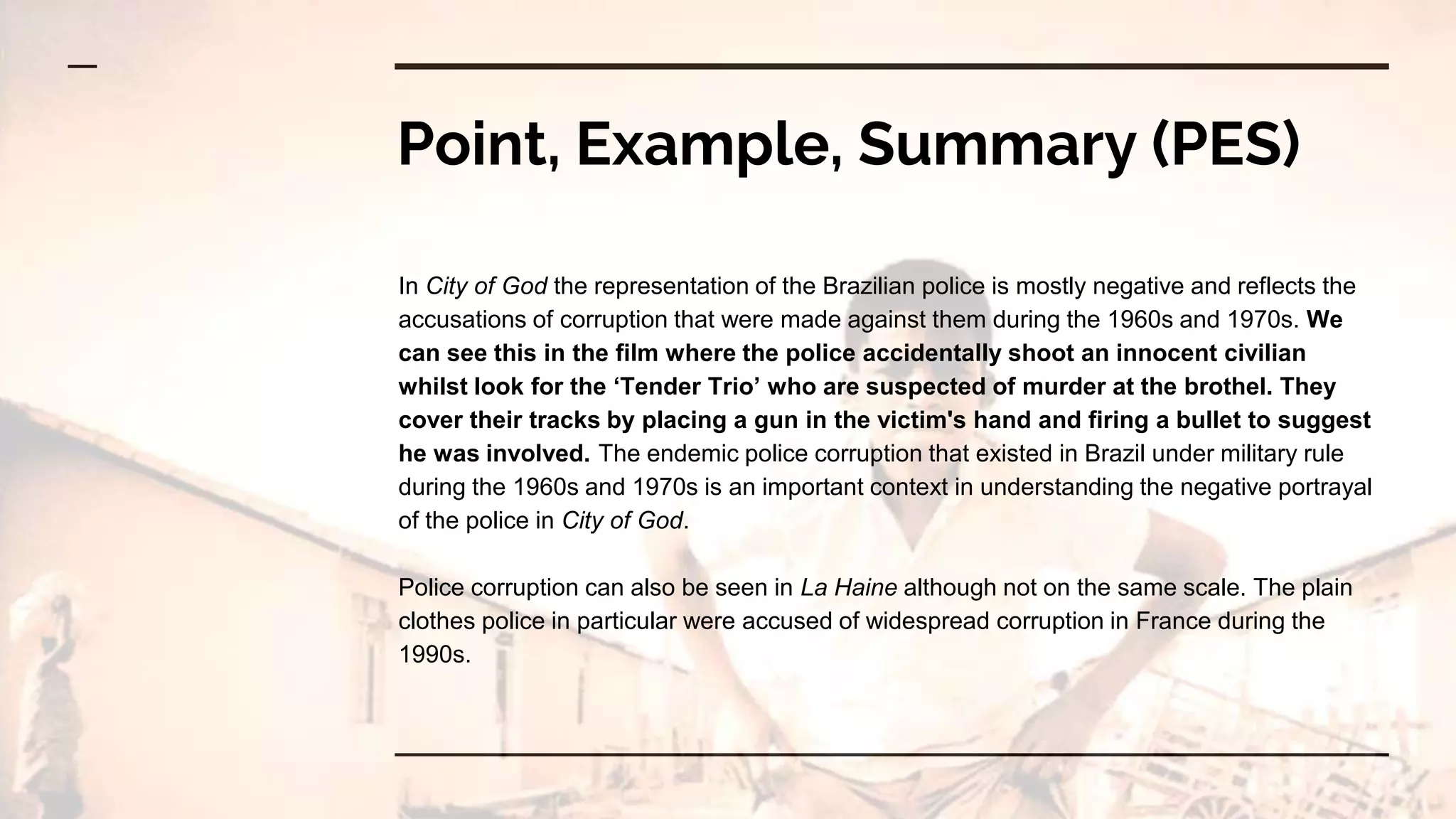 Point, Example, Summary (PES)
In City of God the representation of the Brazilian police is mostly negative and reflects the
accusations of corruption that were made against them during the 1960s and 1970s. We
can see this in the film where the police accidentally shoot an innocent civilian
whilst look for the ‘Tender Trio’ who are suspected of murder at the brothel. They
cover their tracks by placing a gun in the victim's hand and firing a bullet to suggest
he was involved. The endemic police corruption that existed in Brazil under military rule
during the 1960s and 1970s is an important context in understanding the negative portrayal
of the police in City of God.
Police corruption can also be seen in La Haine although not on the same scale. The plain
clothes police in particular were accused of widespread corruption in France during the
1990s.
 