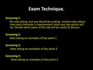 Exam technique for Representation in Exam Technique. Screening 1: No note taking, but you should be making  mental notes about      how each character is represented/ what your key points will be. Decide which parts of the clip will be useful to discuss. Screening 2:  Note taking on examples of key point 1 Screening 3: Note taking on examples of key point 2 Screening 4: Note taking on examples of key point 3 