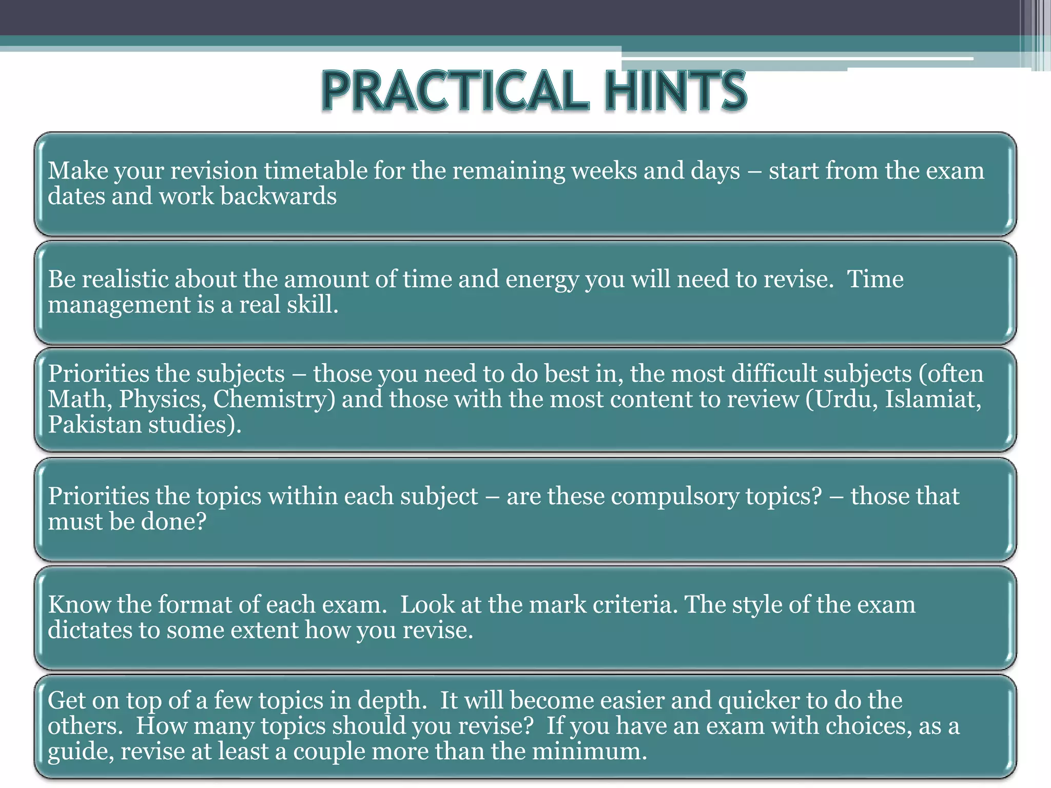 Make your revision timetable for the remaining weeks and days – start from the exam
dates and work backwards
Be realistic about the amount of time and energy you will need to revise. Time
management is a real skill.
Priorities the subjects – those you need to do best in, the most difficult subjects (often
Math, Physics, Chemistry) and those with the most content to review (Urdu, Islamiat,
Pakistan studies).
Priorities the topics within each subject – are these compulsory topics? – those that
must be done?
Know the format of each exam. Look at the mark criteria. The style of the exam
dictates to some extent how you revise.
Get on top of a few topics in depth. It will become easier and quicker to do the
others. How many topics should you revise? If you have an exam with choices, as a
guide, revise at least a couple more than the minimum.
 