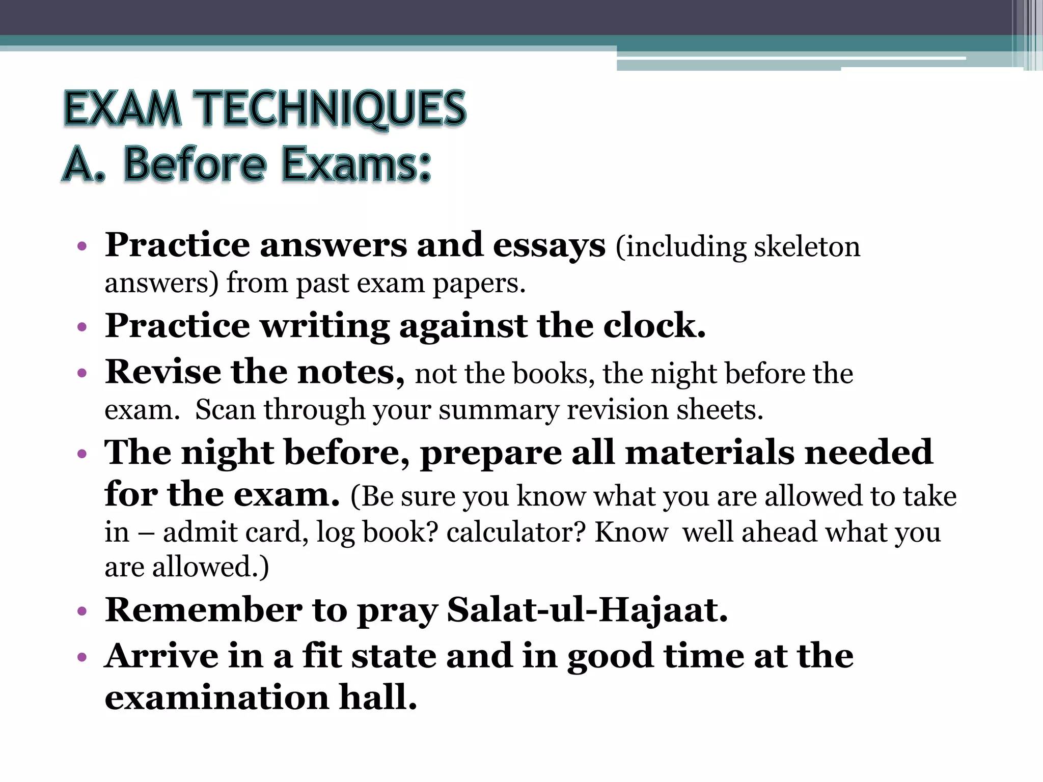 • Practice answers and essays (including skeleton
answers) from past exam papers.
• Practice writing against the clock.
• Revise the notes, not the books, the night before the
exam. Scan through your summary revision sheets.
• The night before, prepare all materials needed
for the exam. (Be sure you know what you are allowed to take
in – admit card, log book? calculator? Know well ahead what you
are allowed.)
• Remember to pray Salat-ul-Hajaat.
• Arrive in a fit state and in good time at the
examination hall.
 