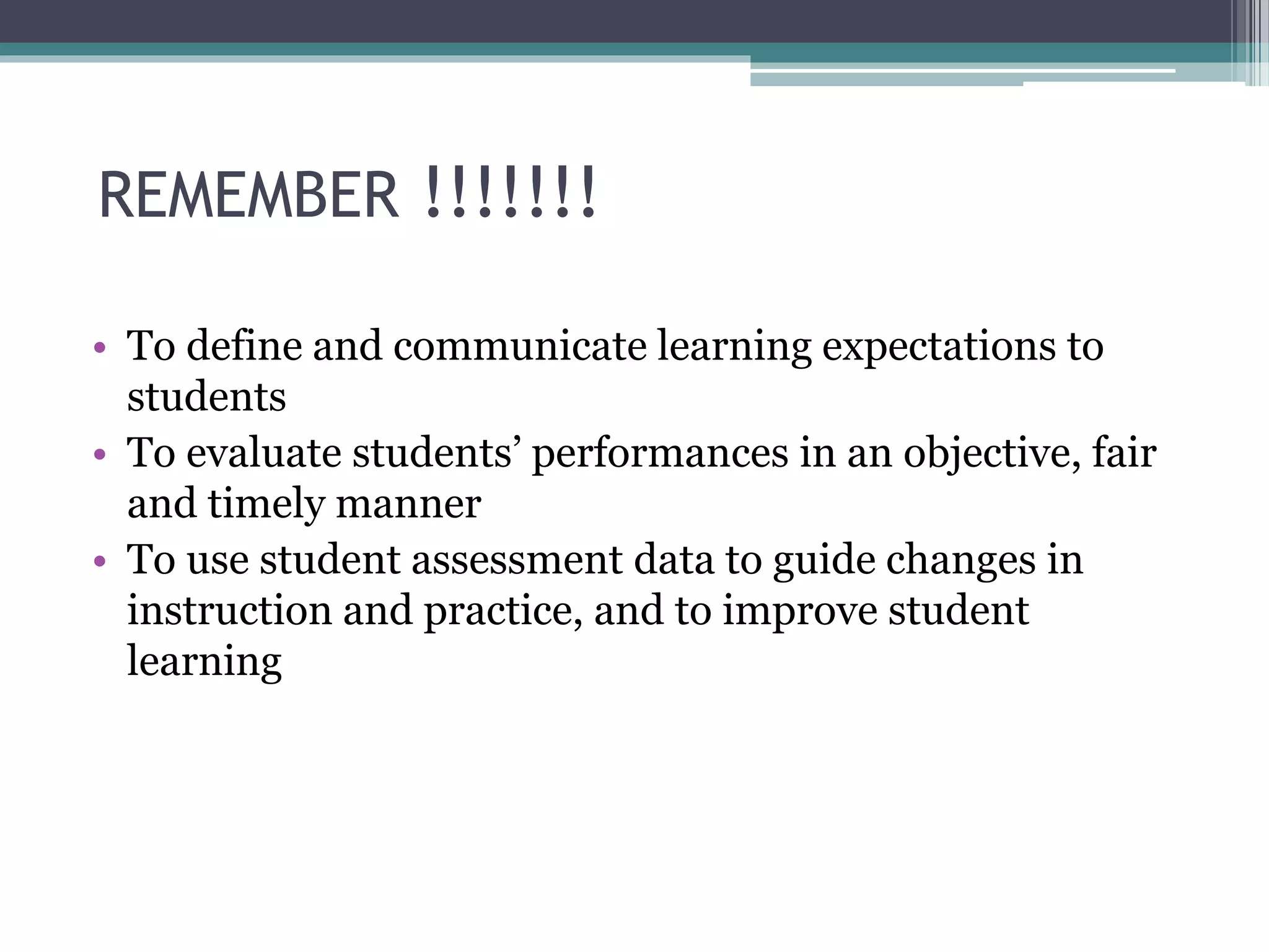 REMEMBER !!!!!!!
• To define and communicate learning expectations to
students
• To evaluate students’ performances in an objective, fair
and timely manner
• To use student assessment data to guide changes in
instruction and practice, and to improve student
learning
 