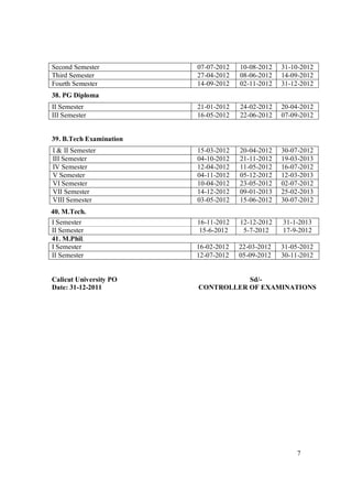 Second Semester          07-07-2012   10-08-2012   31-10-2012
Third Semester           27-04-2012   08-06-2012   14-09-2012
Fourth Semester          14-09-2012   02-11-2012   31-12-2012
38. PG Diploma
II Semester              21-01-2012   24-02-2012   20-04-2012
III Semester             16-05-2012   22-06-2012   07-09-2012


39. B.Tech Examination
I & II Semester          15-03-2012   20-04-2012   30-07-2012
III Semester             04-10-2012   21-11-2012   19-03-2013
IV Semester              12-04-2012   11-05-2012   16-07-2012
V Semester               04-11-2012   05-12-2012   12-03-2013
VI Semester              10-04-2012   23-05-2012   02-07-2012
VII Semester             14-12-2012   09-01-2013   25-02-2013
VIII Semester            03-05-2012   15-06-2012   30-07-2012
40. M.Tech.
I Semester               16-11-2012   12-12-2012   31-1-2013
II Semester               15-6-2012    5-7-2012    17-9-2012
41. M.Phil.
I Semester               16-02-2012   22-03-2012   31-05-2012
II Semester              12-07-2012   05-09-2012   30-11-2012


Calicut University PO               Sd/-
Date: 31-12-2011         CONTROLLER OF EXAMINATIONS




                                                       7
 