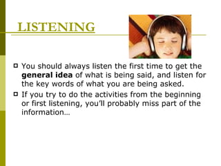 LISTENING You should always listen the first time to get the  general idea  of what is being said, and listen for the key words of what you are being asked.  If you try to do the activities from the beginning or first listening, you’ll probably miss part of the information… 
