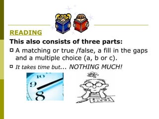 READING This also consists of three parts: A matching or true /false, a fill in the gaps and a multiple choice (a, b or c). It takes time but ... NOTHING MUCH ! 