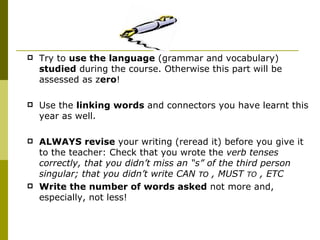 Try to  use the language  (grammar and vocabulary)  studied  during the course. Otherwise this part will be assessed as z ero ! Use the  linking words  and connectors you have learnt this year as well. ALWAYS revise  your writing (reread it) before you give it to the teacher: Check that you wrote the  verb tenses correctly, that you didn’t miss an “s” of the third person singular; that you didn’t write CAN  TO  , MUST  TO  , ETC Write the number of words asked  not more and, especially, not less! 
