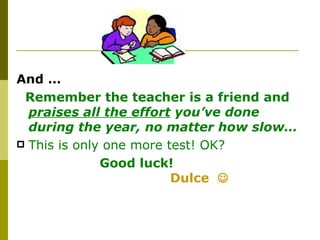 And … Remember the teacher is a friend and   praises all the effort  you’ve done during the year, no matter how slow… This is only one more test! OK?  Good luck!   Dulce   