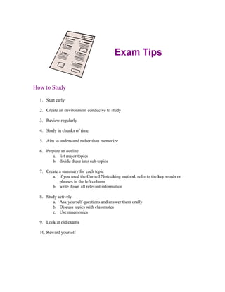 Exam Tips


How to Study

  1. Start early

  2. Create an environment conducive to study

  3. Review regularly

  4. Study in chunks of time

  5. Aim to understand rather than memorize

  6. Prepare an outline
        a. list major topics
        b. divide these into sub-topics

  7. Create a summary for each topic
        a. if you used the Cornell Notetaking method, refer to the key words or
            phrases in the left column
        b. write down all relevant information

  8. Study actively
        a. Ask yourself questions and answer them orally
        b. Discuss topics with classmates
        c. Use mnemonics

  9. Look at old exams

  10. Reward yourself
 