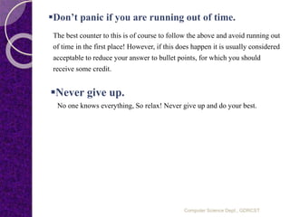 Don’t panic if you are running out of time.
The best counter to this is of course to follow the above and avoid running out
of time in the first place! However, if this does happen it is usually considered
acceptable to reduce your answer to bullet points, for which you should
receive some credit.
Computer Science Dept., GDRCST
Never give up.
No one knows everything, So relax! Never give up and do your best.
 