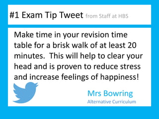 #1 Exam Tip Tweet from Staff at HBS
Mrs Bowring
Alternative Curriculum
Make time in your revision time
table for a brisk walk of at least 20
minutes. This will help to clear your
head and is proven to reduce stress
and increase feelings of happiness!
 