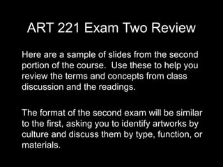 ART 221 Exam Two Review
Here are a sample of slides from the second
portion of the course. Use these to help you
review the terms and concepts from class
discussion and the readings.

The format of the second exam will be similar
to the first, asking you to identify artworks by
culture and discuss them by type, function, or
materials.
 