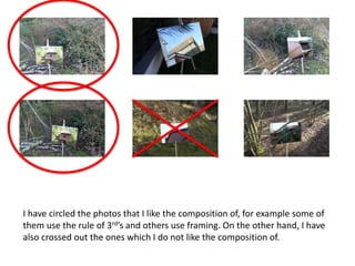 I have circled the photos that I like the composition of, for example some of
them use the rule of 3rd’s and others use framing. On the other hand, I have
also crossed out the ones which I do not like the composition of.
 