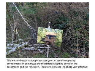 This was my best photograph because you can see the opposing
environments in one image and the different lighting between the
background and the reflection. Therefore, it makes the photo very effective!
 