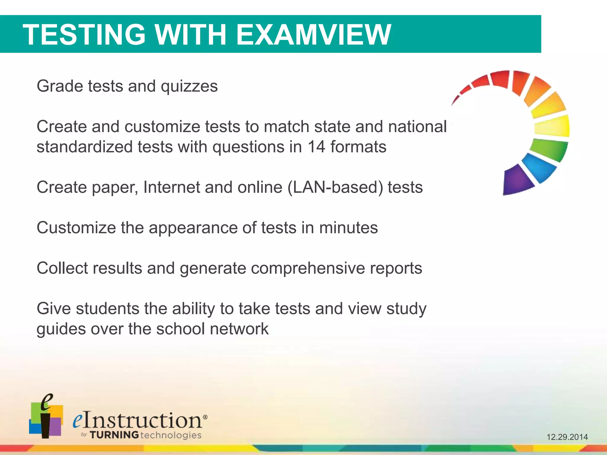 12.29.2014
Grade tests and quizzes
Create and customize tests to match state and national
standardized tests with questions in 14 formats
Create paper, Internet and online (LAN-based) tests
Customize the appearance of tests in minutes
Collect results and generate comprehensive reports
Give students the ability to take tests and view study
guides over the school network
TESTING WITH EXAMVIEW
 