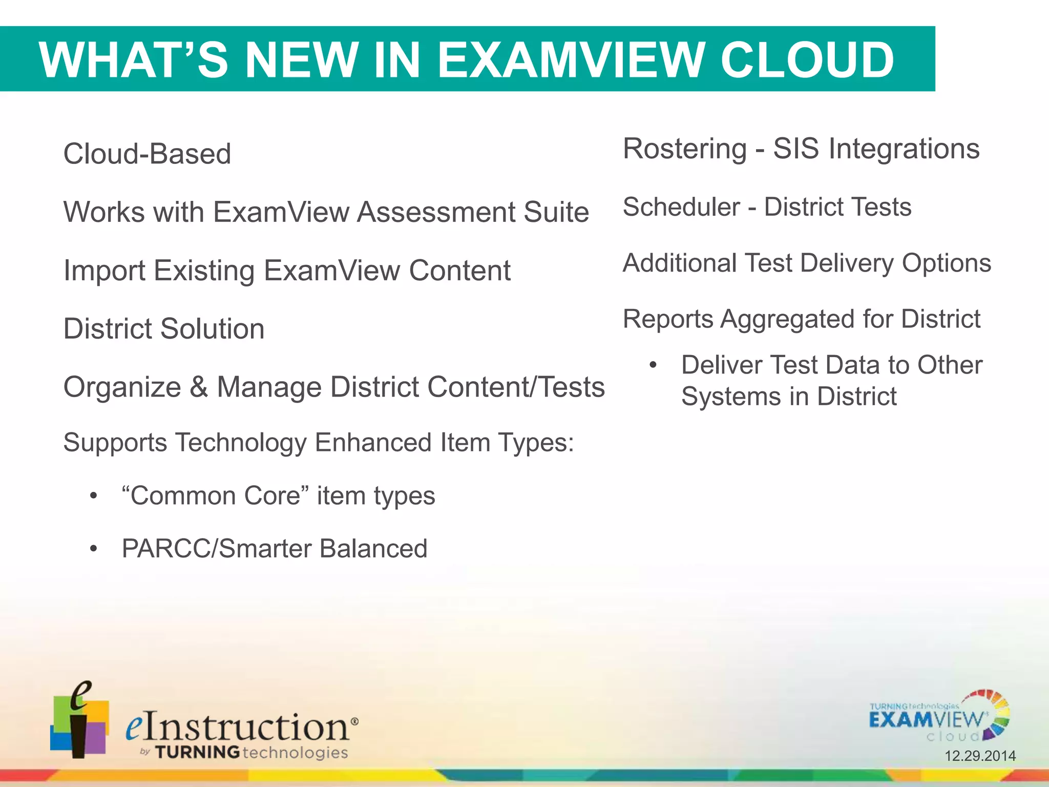12.29.2014
Cloud-Based
Works with ExamView Assessment Suite
Import Existing ExamView Content
District Solution
Organize & Manage District Content/Tests
Supports Technology Enhanced Item Types:
• “Common Core” item types
• PARCC/Smarter Balanced
Rostering - SIS Integrations
Scheduler - District Tests
Additional Test Delivery Options
Reports Aggregated for District
• Deliver Test Data to Other
Systems in District
WHAT’S NEW IN EXAMVIEW CLOUD
 