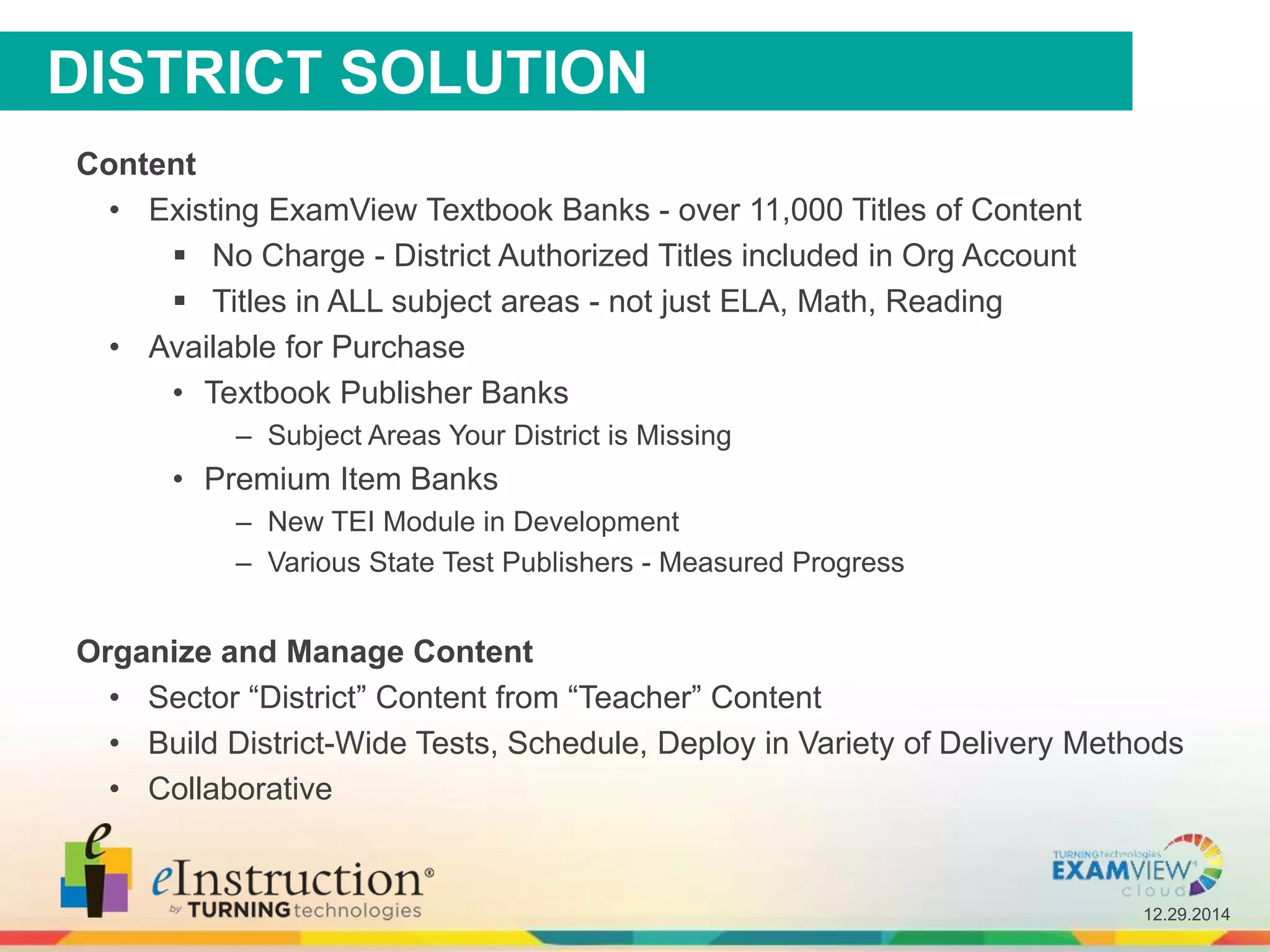 12.29.2014
DISTRICT SOLUTION
Content
• Existing ExamView Textbook Banks - over 11,000 Titles of Content
 No Charge - District Authorized Titles included in Org Account
 Titles in ALL subject areas - not just ELA, Math, Reading
• Available for Purchase
• Textbook Publisher Banks
– Subject Areas Your District is Missing
• Premium Item Banks
– New TEI Module in Development
– Various State Test Publishers - Measured Progress
Organize and Manage Content
• Sector “District” Content from “Teacher” Content
• Build District-Wide Tests, Schedule, Deploy in Variety of Delivery Methods
• Collaborative
 