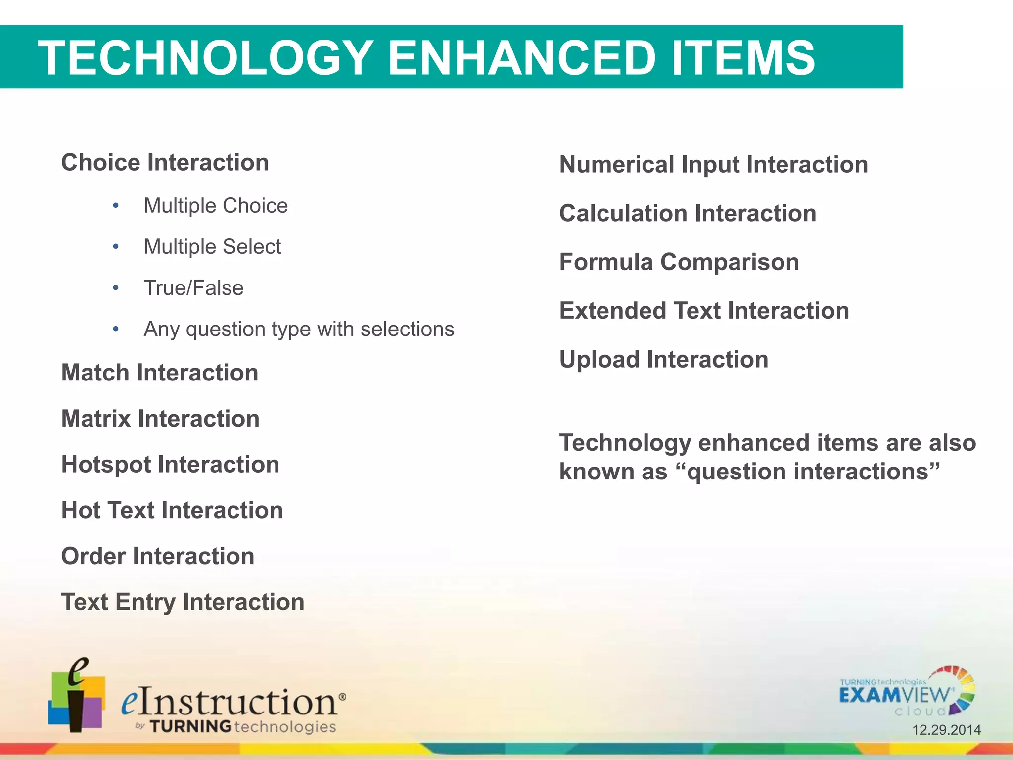 12.29.2014
TECHNOLOGY ENHANCED ITEMS
Choice Interaction
• Multiple Choice
• Multiple Select
• True/False
• Any question type with selections
Match Interaction
Matrix Interaction
Hotspot Interaction
Hot Text Interaction
Order Interaction
Text Entry Interaction
Technology enhanced items are also
known as “question interactions”
Numerical Input Interaction
Calculation Interaction
Formula Comparison
Extended Text Interaction
Upload Interaction
 