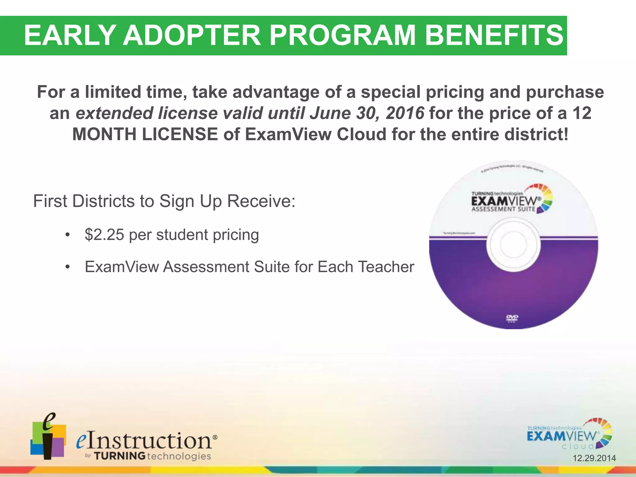 12.29.2014
EARLY ADOPTER PROGRAM BENEFITS
For a limited time, take advantage of a special pricing and purchase
an extended license valid until June 30, 2016 for the price of a 12
MONTH LICENSE of ExamView Cloud for the entire district!
First Districts to Sign Up Receive:
• $2.25 per student pricing
• ExamView Assessment Suite for Each Teacher
 