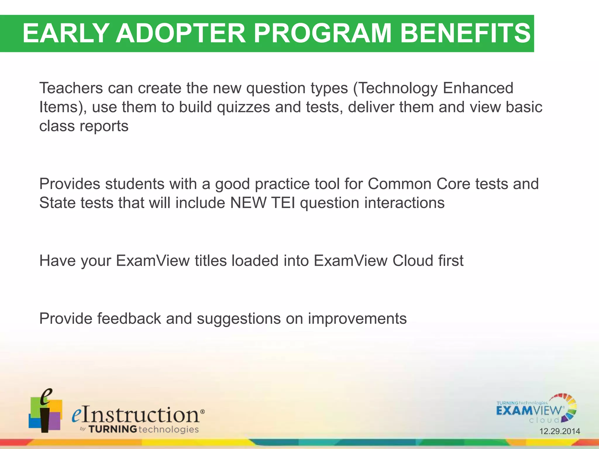 12.29.2014
EARLY ADOPTER PROGRAM BENEFITS
Teachers can create the new question types (Technology Enhanced
Items), use them to build quizzes and tests, deliver them and view basic
class reports
Provides students with a good practice tool for Common Core tests and
State tests that will include NEW TEI question interactions
Have your ExamView titles loaded into ExamView Cloud first
Provide feedback and suggestions on improvements
 