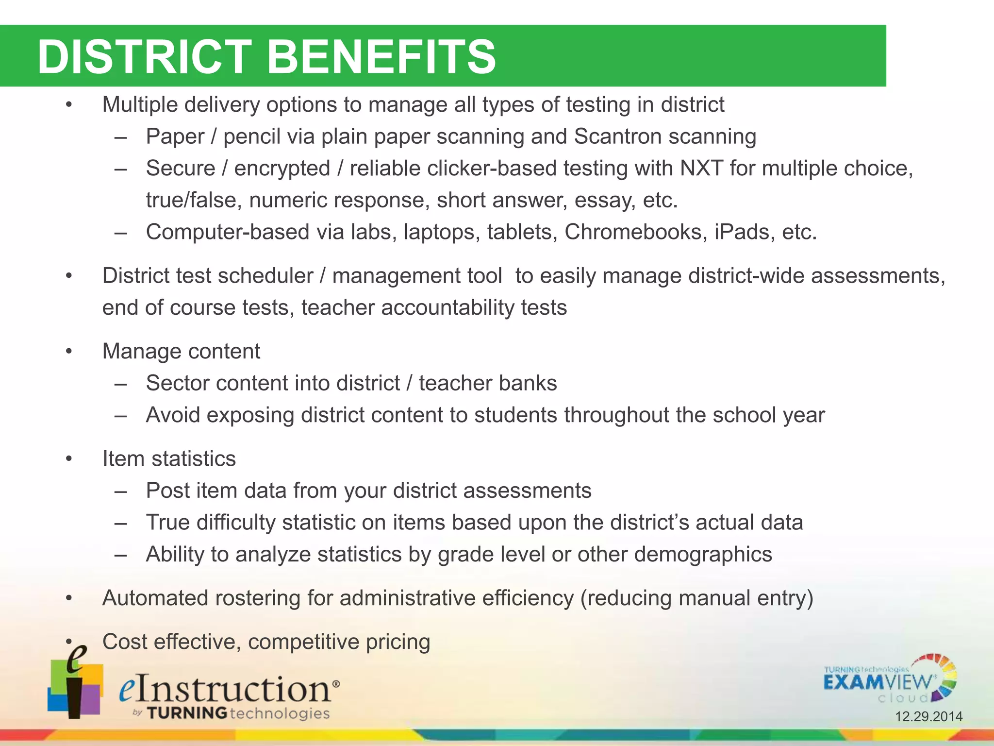 12.29.2014
DISTRICT BENEFITS
• Multiple delivery options to manage all types of testing in district
– Paper / pencil via plain paper scanning and Scantron scanning
– Secure / encrypted / reliable clicker-based testing with NXT for multiple choice,
true/false, numeric response, short answer, essay, etc.
– Computer-based via labs, laptops, tablets, Chromebooks, iPads, etc.
• District test scheduler / management tool to easily manage district-wide assessments,
end of course tests, teacher accountability tests
• Manage content
– Sector content into district / teacher banks
– Avoid exposing district content to students throughout the school year
• Item statistics
– Post item data from your district assessments
– True difficulty statistic on items based upon the district’s actual data
– Ability to analyze statistics by grade level or other demographics
• Automated rostering for administrative efficiency (reducing manual entry)
• Cost effective, competitive pricing
 