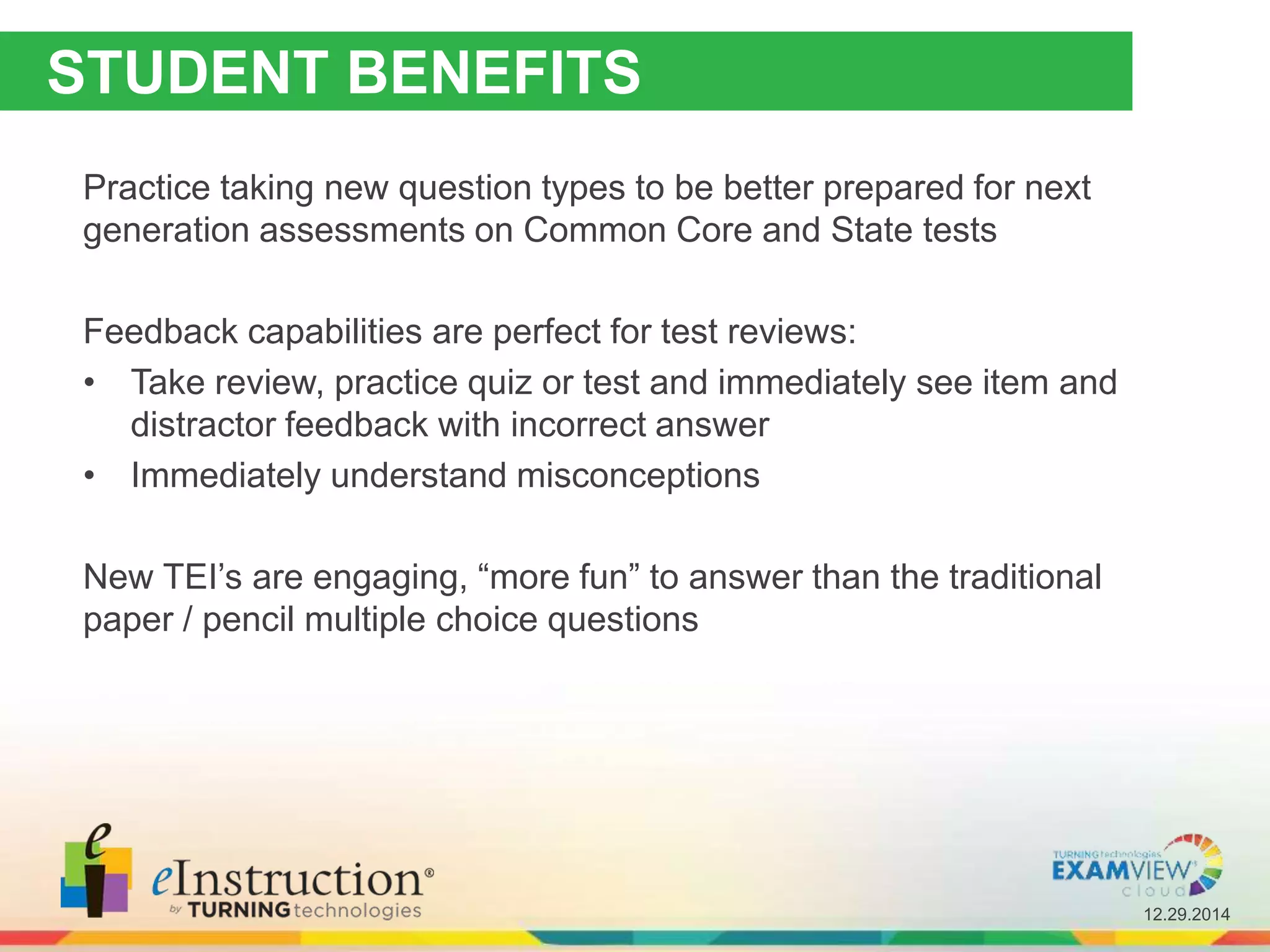 12.29.2014
STUDENT BENEFITS
Practice taking new question types to be better prepared for next
generation assessments on Common Core and State tests
Feedback capabilities are perfect for test reviews:
• Take review, practice quiz or test and immediately see item and
distractor feedback with incorrect answer
• Immediately understand misconceptions
New TEI’s are engaging, “more fun” to answer than the traditional
paper / pencil multiple choice questions
 