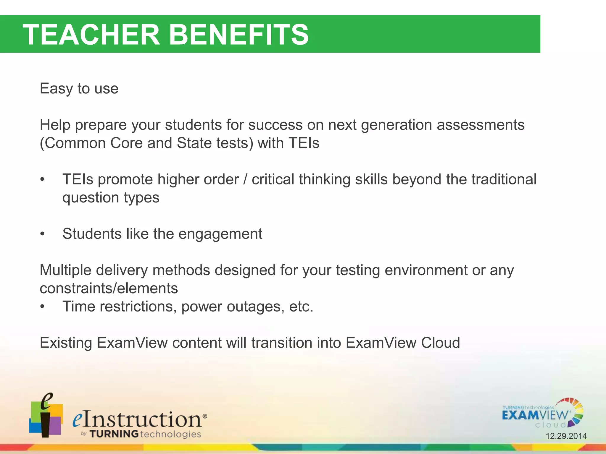 12.29.2014
TEACHER BENEFITS
Easy to use
Help prepare your students for success on next generation assessments
(Common Core and State tests) with TEIs
• TEIs promote higher order / critical thinking skills beyond the traditional
question types
• Students like the engagement
Multiple delivery methods designed for your testing environment or any
constraints/elements
• Time restrictions, power outages, etc.
Existing ExamView content will transition into ExamView Cloud
 