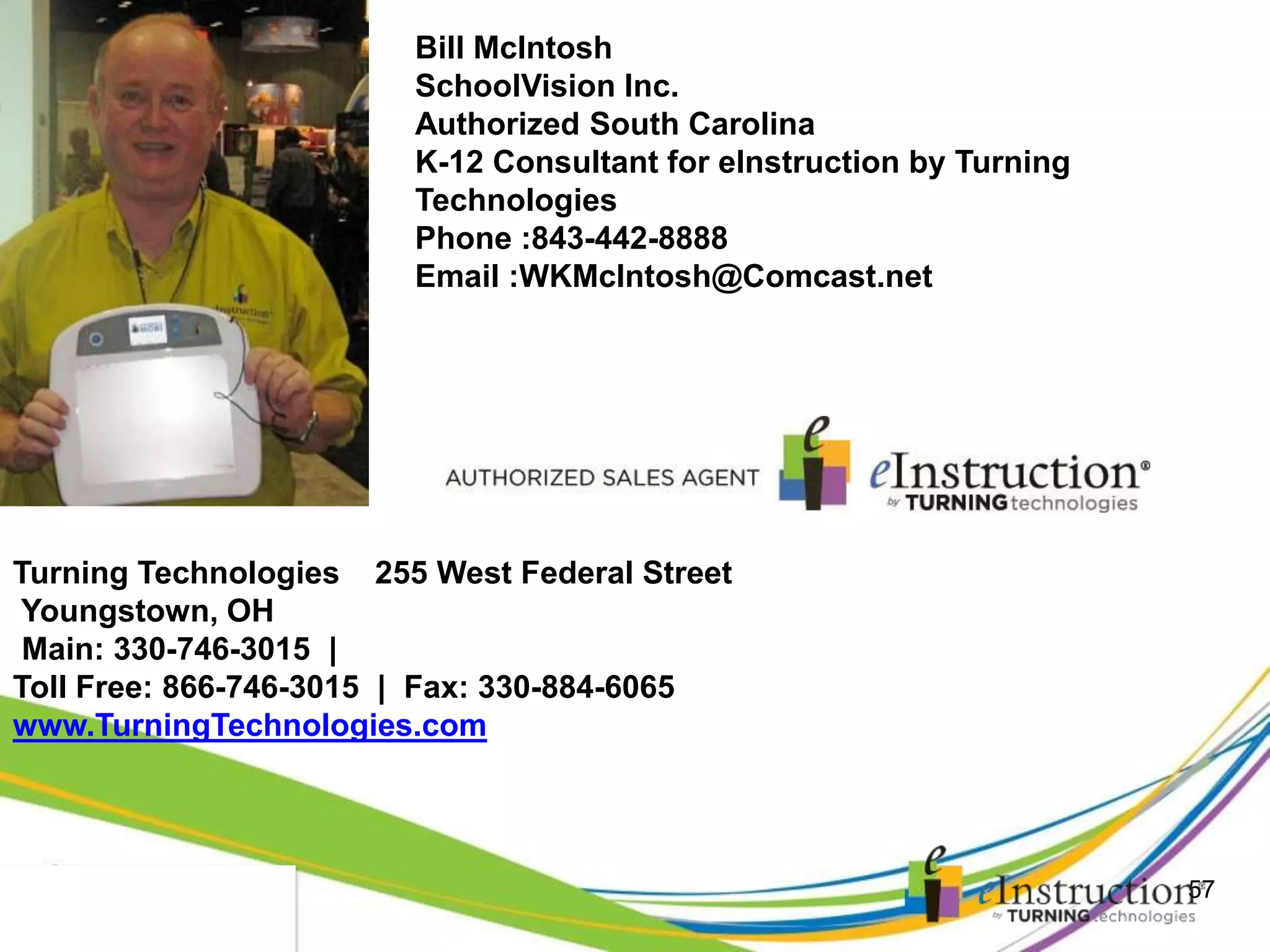 12.29.2014
57
Bill McIntosh
SchoolVision Inc.
Authorized South Carolina
K-12 Consultant for eInstruction by Turning
Technologies
Phone :843-442-8888
Email :WKMcIntosh@Comcast.net
Turning Technologies 255 West Federal Street
Youngstown, OH
Main: 330-746-3015 |
Toll Free: 866-746-3015 | Fax: 330-884-6065
www.TurningTechnologies.com
 