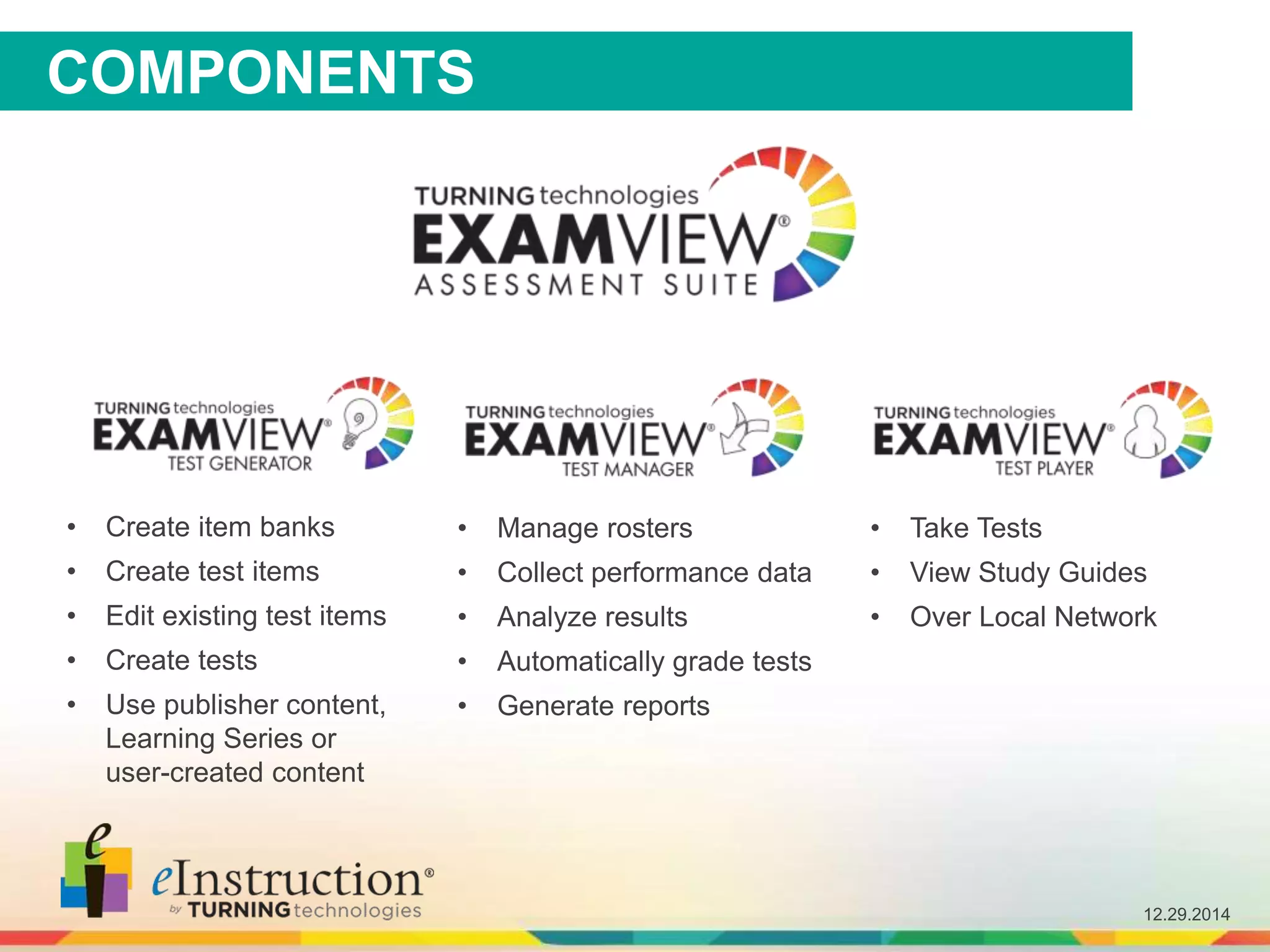 12.29.2014
COMPONENTS
• Create item banks
• Create test items
• Edit existing test items
• Create tests
• Use publisher content,
Learning Series or
user-created content
• Manage rosters
• Collect performance data
• Analyze results
• Automatically grade tests
• Generate reports
• Take Tests
• View Study Guides
• Over Local Network
 