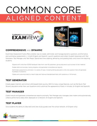 ExamView Assessment Suite offers a better way to create, administer, and manage dynamic questions, and formative
and summative assessments — in both English and Spanish. Launch questions and collect student responses with Test
Generator, Test Manager, and Test Player. Spend less time creating, delivering, and grading tests, and more time teaching
students.
COMMON CORE
ALIGNED CONTENT
COMPREHENSIVE AND DYNAMIC
Create paper, Internet, and online (LAN-based) tests quickly. With its many unique features, such as the Quick Test
Wizard, educators enter their own questions and customize the appearance of tests in minutes. (In English and Spanish)
TEST GENERATOR
Aligned with more than 10,000 textbook titles from over 65 publishers, giving educators quick access to test material.
Grades tests and quizzes, tracks progress, and generates comprehensive reports.
Administer assessments and tests in a variety of ways, including letting educators write one question that will generate
hundreds of variations.
Create and customize tests to match state and national standardized tests with questions in 14 formats.
Collect results and generate comprehensive reports promptly. Test Manager also manages class rosters and automatically
collects performance data when deployed on a network. (In English and Spanish)
TEST MANAGER
Give students the ability to take tests and view study guides over the school network. (In English only)
TEST PLAYER
ExamView is included with these textbooks and more
 