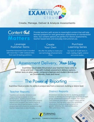 Create, Manage, Deliver & Analyze Assessments
Leverage
Publisher Items
Teacher Reports
Create
Your Own
Purchase
Learning Series
District Reports
Content that
Matters
The Power of Reporting
Provide teachers with access to meaningful content that will help
learners prepare for next generation assessments or standardized
tests. Our content options are perfect for district assessments,
teacher-based tests and everyday instructional use.
ExamView Assessment Suite is bundled
with more than 11,000+ textbook titles
from over 65 leading publishers.
We offer the ability to create your
own technology enhanced items
(TEIs).
Our bank of 15,000 items in
math, reading, English, science
and social studies.
Teachers can identify, remediate and
measure progress based on item
performance. Quickly pinpoint weak
standard areas through student item analysis
reports and compare class performance to
school and district performance. Further
analyze data with predictive analytics to align
teacher-based tests to benchmarks.
Breakdown test data by district, building, grade or
teacher to identify the strengths and weakness of each
group. Understand standards analysis, AYP report
card measures and identify areas to apply special
resources. Demographic reporting capabilities
allow you to measure progress based on
gender, ethnicity, ELL, Special Education,
Title I and many more.
866.746.3015 TURNINGTECHNOLOGIES.COM
Assessment Delivery, Your Way
ExamView Cloud takes the product your teachers have come to
know and love – now with multiple assessment delivery options.
Deliver tests on plain paper, computers/laptops and student devices such
as Chromebooks, iPads and more!
ExamView Cloud provides the ability to analyze data from a classroom, building or district level.
 