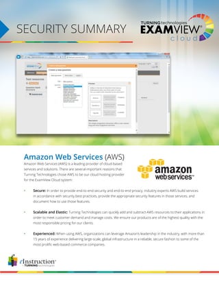 SECURITY SUMMARY
Amazon Web Services (AWS)
Amazon Web Services (AWS) is a leading provider of cloud-based
services and solutions. There are several important reasons that
Turning Technologies chose AWS to be our cloud hosting provider
for the ExamView Cloud system:
	
•	Secure: In order to provide end-to-end security and end-to-end privacy, industry experts AWS build services 	
	 in accordance with security best practices, provide the appropriate security features in those services, and
	 document how to use those features.
	
•	 Scalable and Elastic: Turning Technologies can quickly add and subtract AWS resources to their applications in
	 order to meet customer demand and manage costs. We ensure our products are of the highest quality with the
	 most responsible pricing for our clients.
	
•	Experienced: When using AWS, organizations can leverage Amazon’s leadership in the industry, with more than 	
	 15 years of experience delivering large-scale, global infrastructure in a reliable, secure fashion to some of the 		
	 most prolific web-based commerce companies.
 