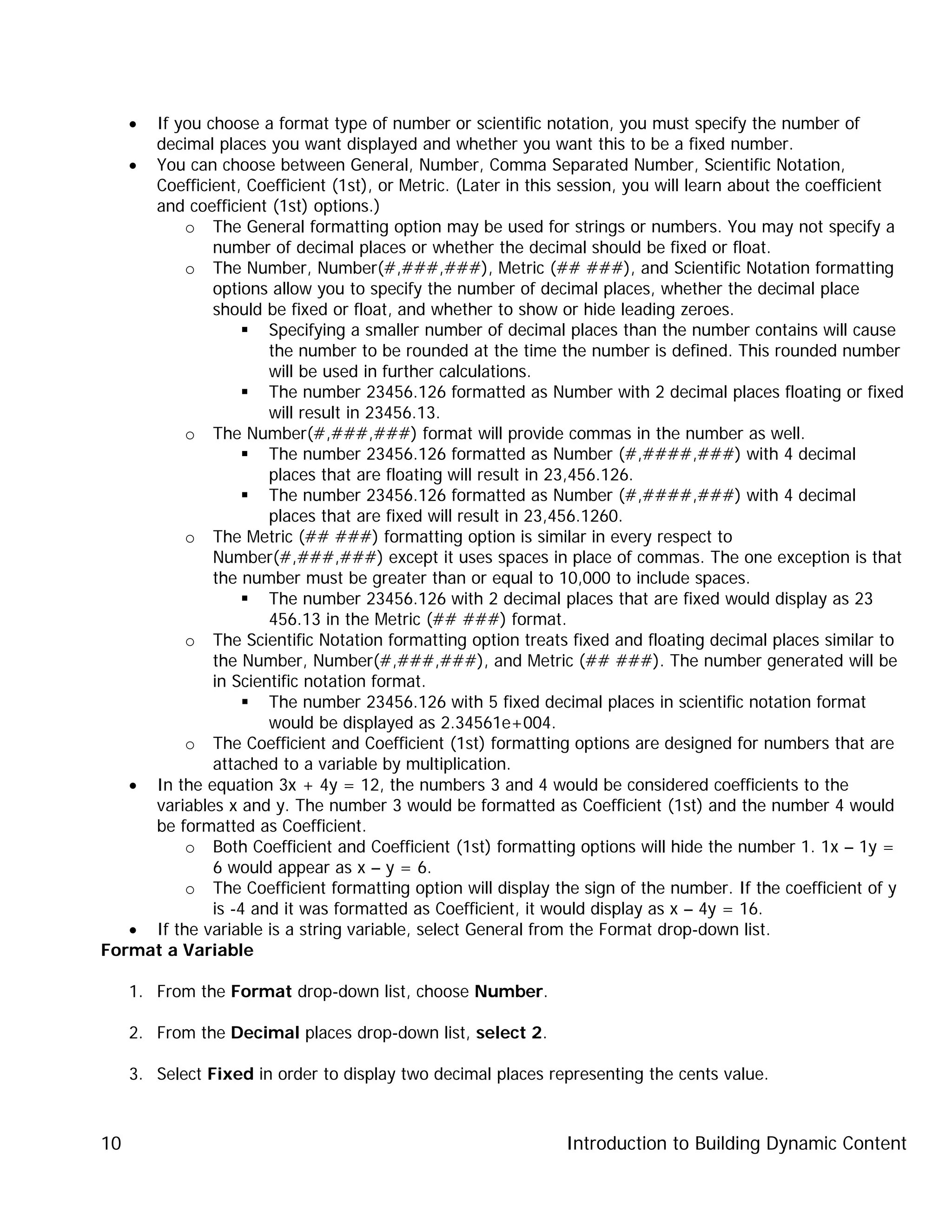Introduction to Building Dynamic Content10
• If you choose a format type of number or scientific notation, you must specify the number of
decimal places you want displayed and whether you want this to be a fixed number.
• You can choose between General, Number, Comma Separated Number, Scientific Notation,
Coefficient, Coefficient (1st), or Metric. (Later in this session, you will learn about the coefficient
and coefficient (1st) options.)
o The General formatting option may be used for strings or numbers. You may not specify a
number of decimal places or whether the decimal should be fixed or float.
o The Number, Number(#,###,###), Metric (## ###), and Scientific Notation formatting
options allow you to specify the number of decimal places, whether the decimal place
should be fixed or float, and whether to show or hide leading zeroes.
 Specifying a smaller number of decimal places than the number contains will cause
the number to be rounded at the time the number is defined. This rounded number
will be used in further calculations.
 The number 23456.126 formatted as Number with 2 decimal places floating or fixed
will result in 23456.13.
o The Number(#,###,###) format will provide commas in the number as well.
 The number 23456.126 formatted as Number (#,####,###) with 4 decimal
places that are floating will result in 23,456.126.
 The number 23456.126 formatted as Number (#,####,###) with 4 decimal
places that are fixed will result in 23,456.1260.
o The Metric (## ###) formatting option is similar in every respect to
Number(#,###,###) except it uses spaces in place of commas. The one exception is that
the number must be greater than or equal to 10,000 to include spaces.
 The number 23456.126 with 2 decimal places that are fixed would display as 23
456.13 in the Metric (## ###) format.
o The Scientific Notation formatting option treats fixed and floating decimal places similar to
the Number, Number(#,###,###), and Metric (## ###). The number generated will be
in Scientific notation format.
 The number 23456.126 with 5 fixed decimal places in scientific notation format
would be displayed as 2.34561e+004.
o The Coefficient and Coefficient (1st) formatting options are designed for numbers that are
attached to a variable by multiplication.
• In the equation 3x + 4y = 12, the numbers 3 and 4 would be considered coefficients to the
variables x and y. The number 3 would be formatted as Coefficient (1st) and the number 4 would
be formatted as Coefficient.
o Both Coefficient and Coefficient (1st) formatting options will hide the number 1. 1x – 1y =
6 would appear as x – y = 6.
o The Coefficient formatting option will display the sign of the number. If the coefficient of y
is -4 and it was formatted as Coefficient, it would display as x – 4y = 16.
• If the variable is a string variable, select General from the Format drop-down list.
Format a Variable
1. From the Format drop-down list, choose Number.
2. From the Decimal places drop-down list, select 2.
3. Select Fixed in order to display two decimal places representing the cents value.
 