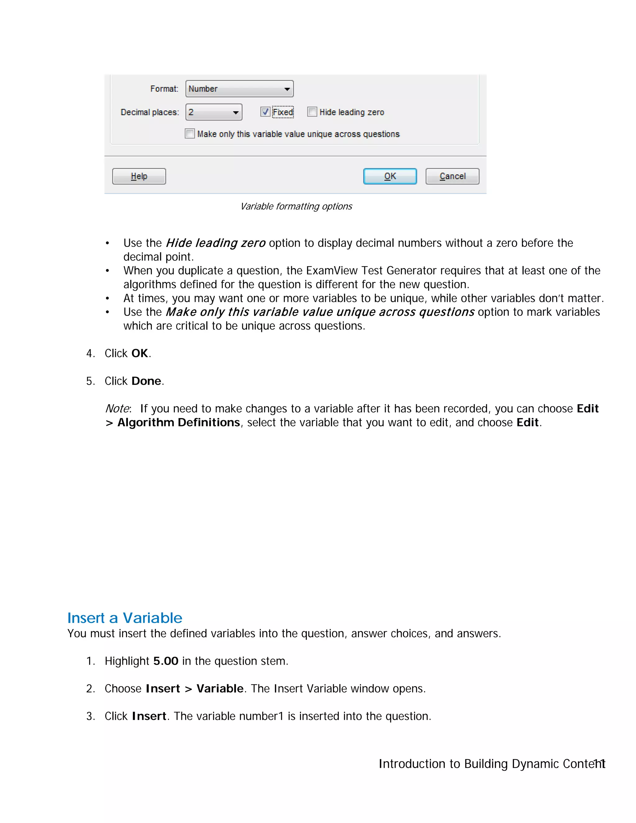 Introduction to Building Dynamic Content11
• Use the Hide leading zero option to display decimal numbers without a zero before the
decimal point.
• When you duplicate a question, the ExamView Test Generator requires that at least one of the
algorithms defined for the question is different for the new question.
• At times, you may want one or more variables to be unique, while other variables don’t matter.
• Use the Make only this variable value unique across questions option to mark variables
which are critical to be unique across questions.
4. Click OK.
5. Click Done.
Note: If you need to make changes to a variable after it has been recorded, you can choose Edit
> Algorithm Definitions, select the variable that you want to edit, and choose Edit.
Insert a Variable
You must insert the defined variables into the question, answer choices, and answers.
1. Highlight 5.00 in the question stem.
2. Choose Insert > Variable. The Insert Variable window opens.
3. Click Insert. The variable number1 is inserted into the question.
Variable formatting options
 