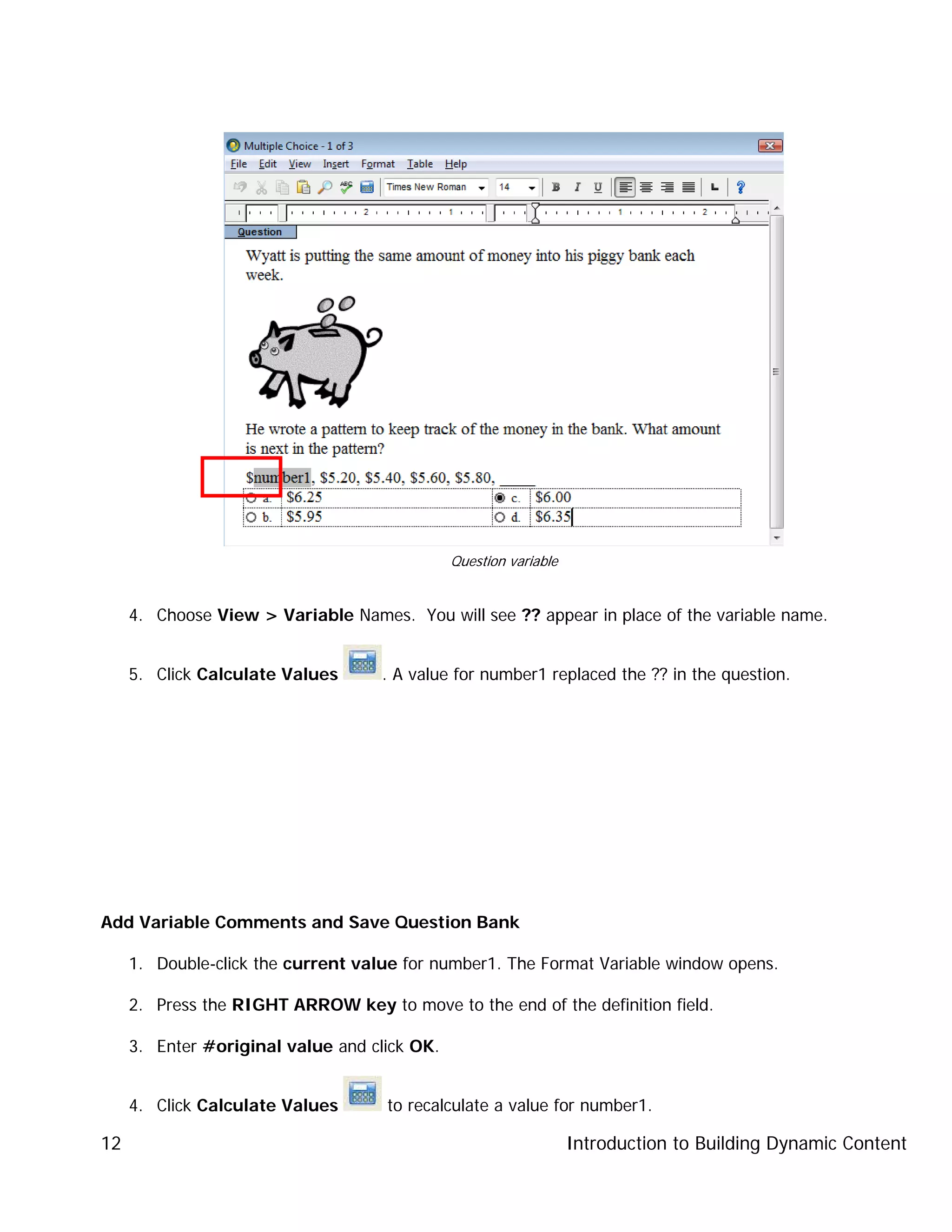 Introduction to Building Dynamic Content12
4. Choose View > Variable Names. You will see ?? appear in place of the variable name.
5. Click Calculate Values . A value for number1 replaced the ?? in the question.
Add Variable Comments and Save Question Bank
1. Double-click the current value for number1. The Format Variable window opens.
2. Press the RIGHT ARROW key to move to the end of the definition field.
3. Enter #original value and click OK.
4. Click Calculate Values to recalculate a value for number1.
Question variable
 