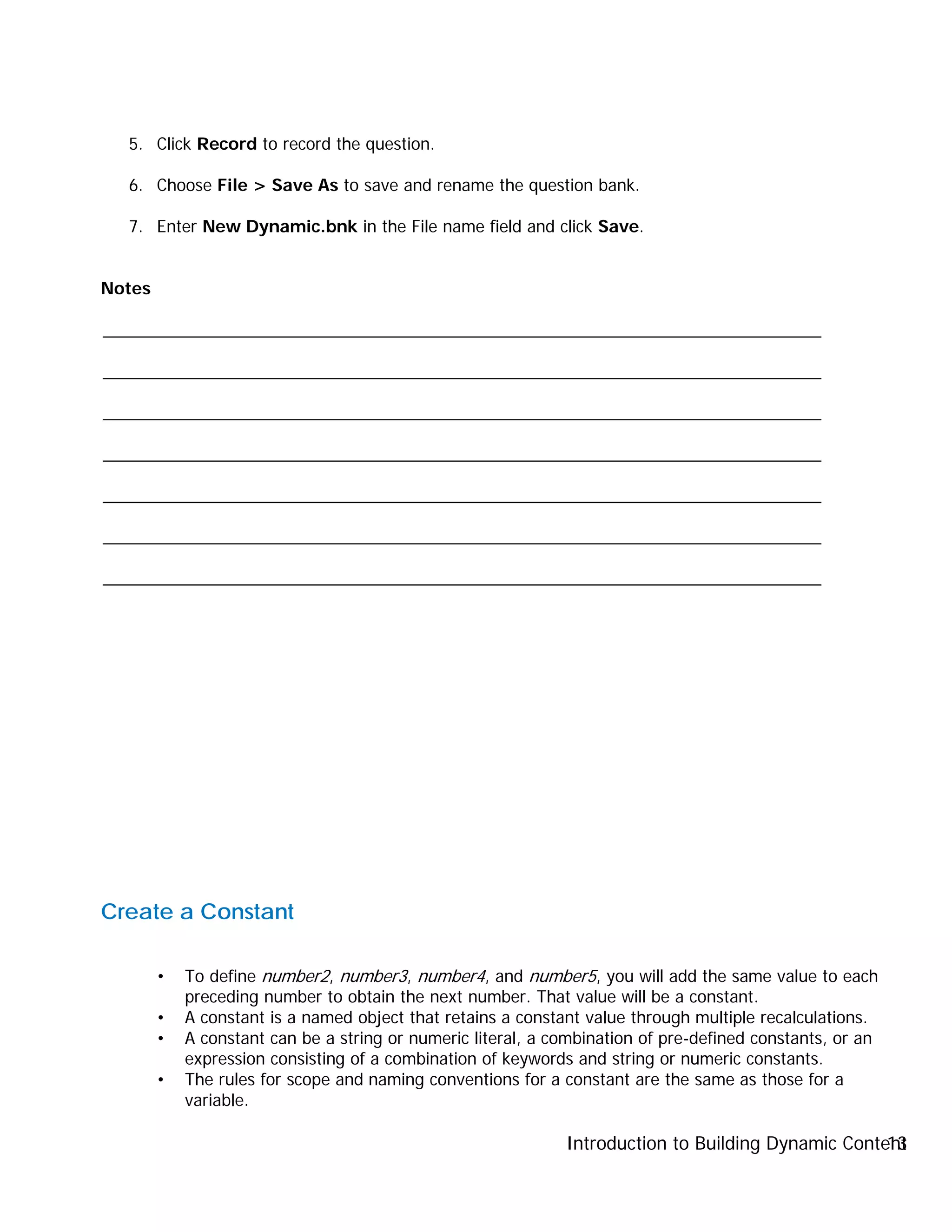 Introduction to Building Dynamic Content13
5. Click Record to record the question.
6. Choose File > Save As to save and rename the question bank.
7. Enter New Dynamic.bnk in the File name field and click Save.
Notes
_____________________________________________________________________________
_____________________________________________________________________________
_____________________________________________________________________________
_____________________________________________________________________________
_____________________________________________________________________________
_____________________________________________________________________________
_____________________________________________________________________________
Create a Constant
• To define number2, number3, number4, and number5, you will add the same value to each
preceding number to obtain the next number. That value will be a constant.
• A constant is a named object that retains a constant value through multiple recalculations.
• A constant can be a string or numeric literal, a combination of pre-defined constants, or an
expression consisting of a combination of keywords and string or numeric constants.
• The rules for scope and naming conventions for a constant are the same as those for a
variable.
 
