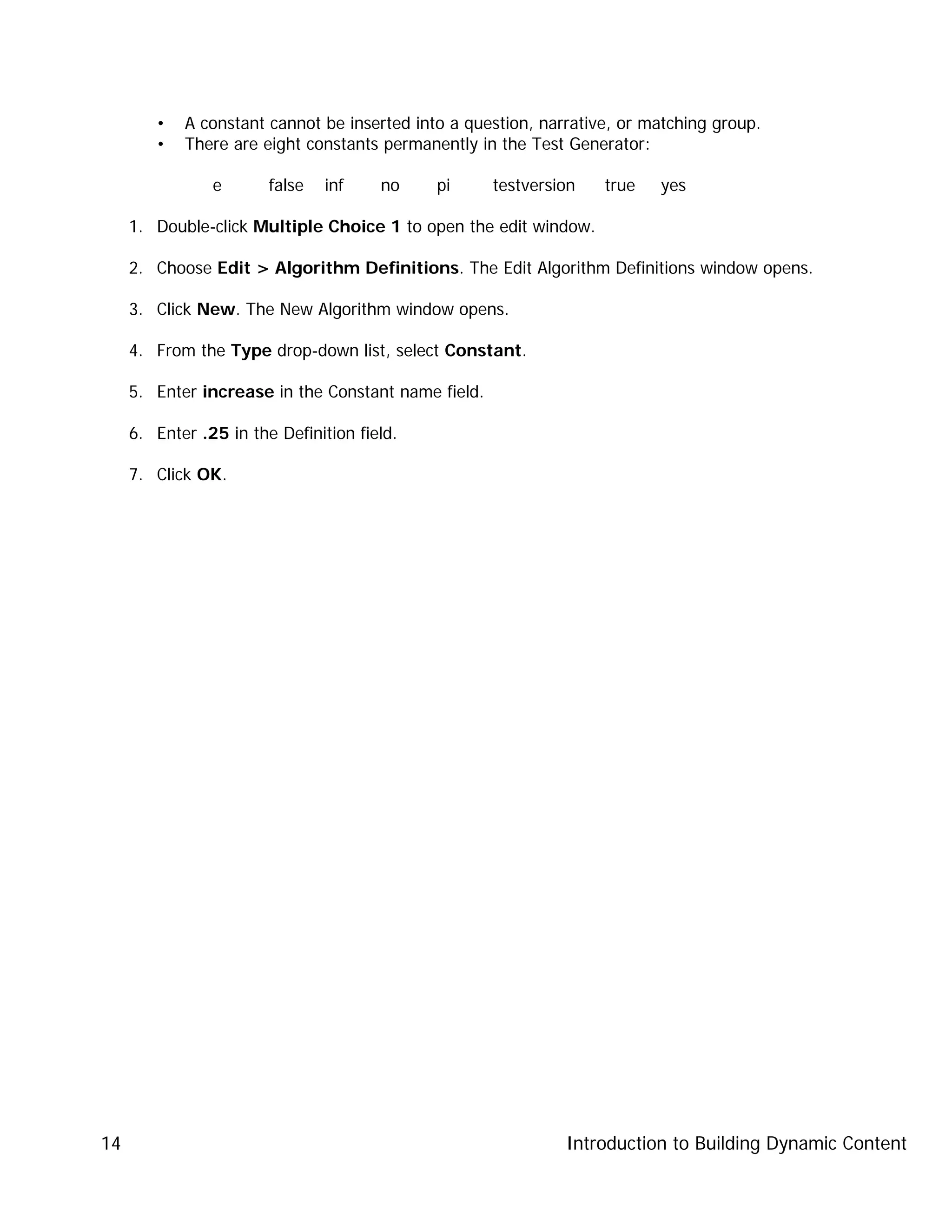 Introduction to Building Dynamic Content14
• A constant cannot be inserted into a question, narrative, or matching group.
• There are eight constants permanently in the Test Generator:
e false inf no pi testversion true yes
1. Double-click Multiple Choice 1 to open the edit window.
2. Choose Edit > Algorithm Definitions. The Edit Algorithm Definitions window opens.
3. Click New. The New Algorithm window opens.
4. From the Type drop-down list, select Constant.
5. Enter increase in the Constant name field.
6. Enter .25 in the Definition field.
7. Click OK.
 