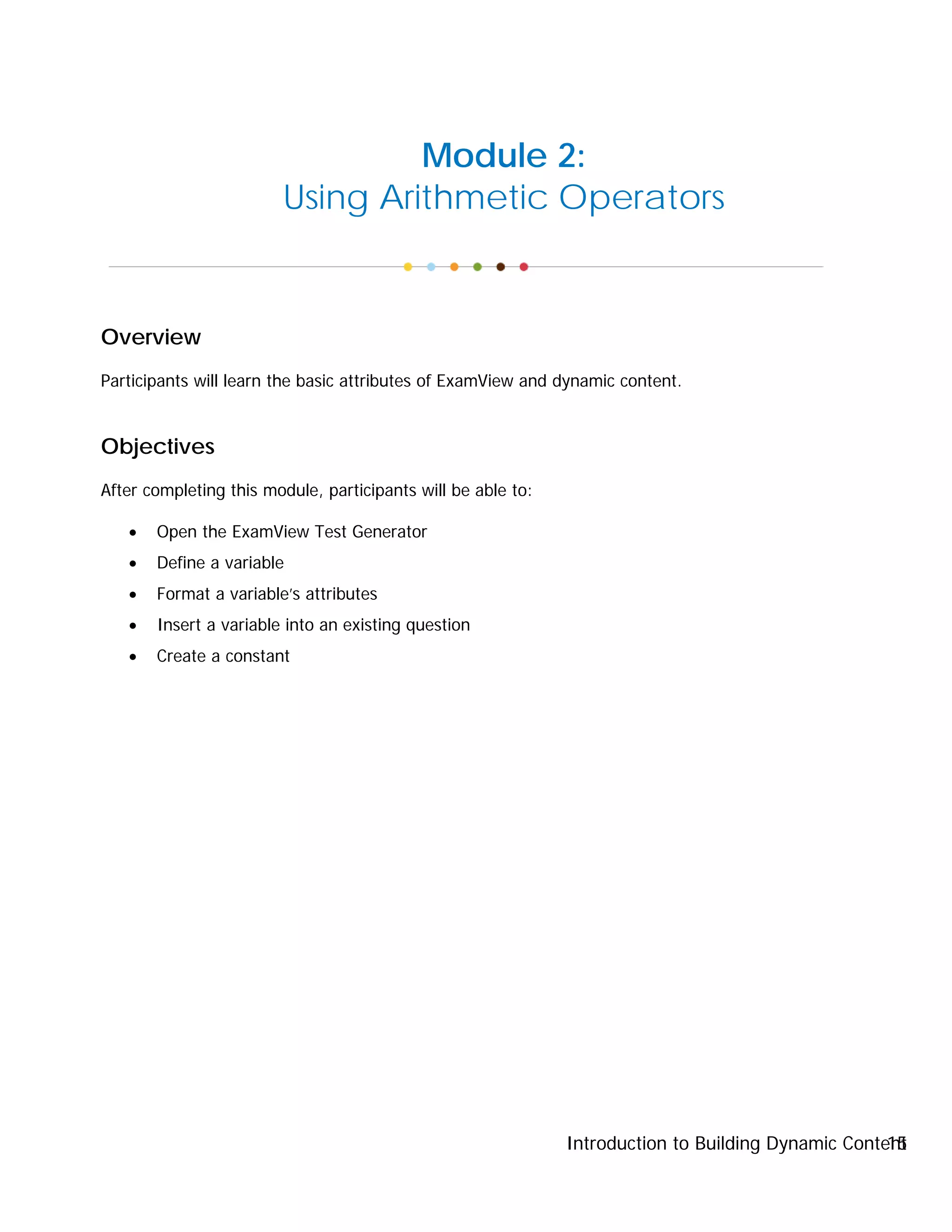 Introduction to Building Dynamic Content15
Module 2:
Using Arithmetic Operators
Overview
Participants will learn the basic attributes of ExamView and dynamic content.
Objectives
After completing this module, participants will be able to:
• Open the ExamView Test Generator
• Define a variable
• Format a variable’s attributes
• Insert a variable into an existing question
• Create a constant
 