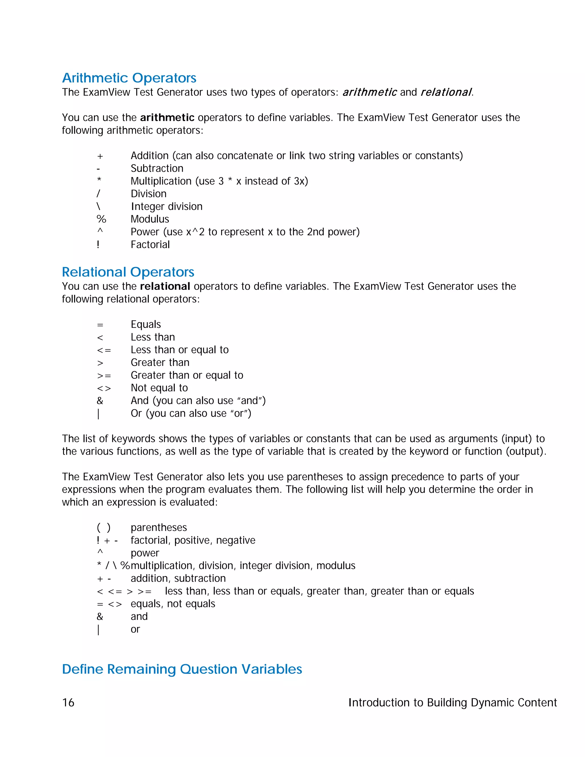 Introduction to Building Dynamic Content16
Arithmetic Operators
The ExamView Test Generator uses two types of operators: arithmetic and relational.
You can use the arithmetic operators to define variables. The ExamView Test Generator uses the
following arithmetic operators:
+ Addition (can also concatenate or link two string variables or constants)
- Subtraction
* Multiplication (use 3 * x instead of 3x)
/ Division
 Integer division
% Modulus
^ Power (use x^2 to represent x to the 2nd power)
! Factorial
Relational Operators
You can use the relational operators to define variables. The ExamView Test Generator uses the
following relational operators:
= Equals
< Less than
<= Less than or equal to
> Greater than
>= Greater than or equal to
<> Not equal to
& And (you can also use “and”)
| Or (you can also use “or”)
The list of keywords shows the types of variables or constants that can be used as arguments (input) to
the various functions, as well as the type of variable that is created by the keyword or function (output).
The ExamView Test Generator also lets you use parentheses to assign precedence to parts of your
expressions when the program evaluates them. The following list will help you determine the order in
which an expression is evaluated:
( ) parentheses
! + - factorial, positive, negative
^ power
* /  %multiplication, division, integer division, modulus
+ - addition, subtraction
< <= > >= less than, less than or equals, greater than, greater than or equals
= <> equals, not equals
& and
| or
Define Remaining Question Variables
 