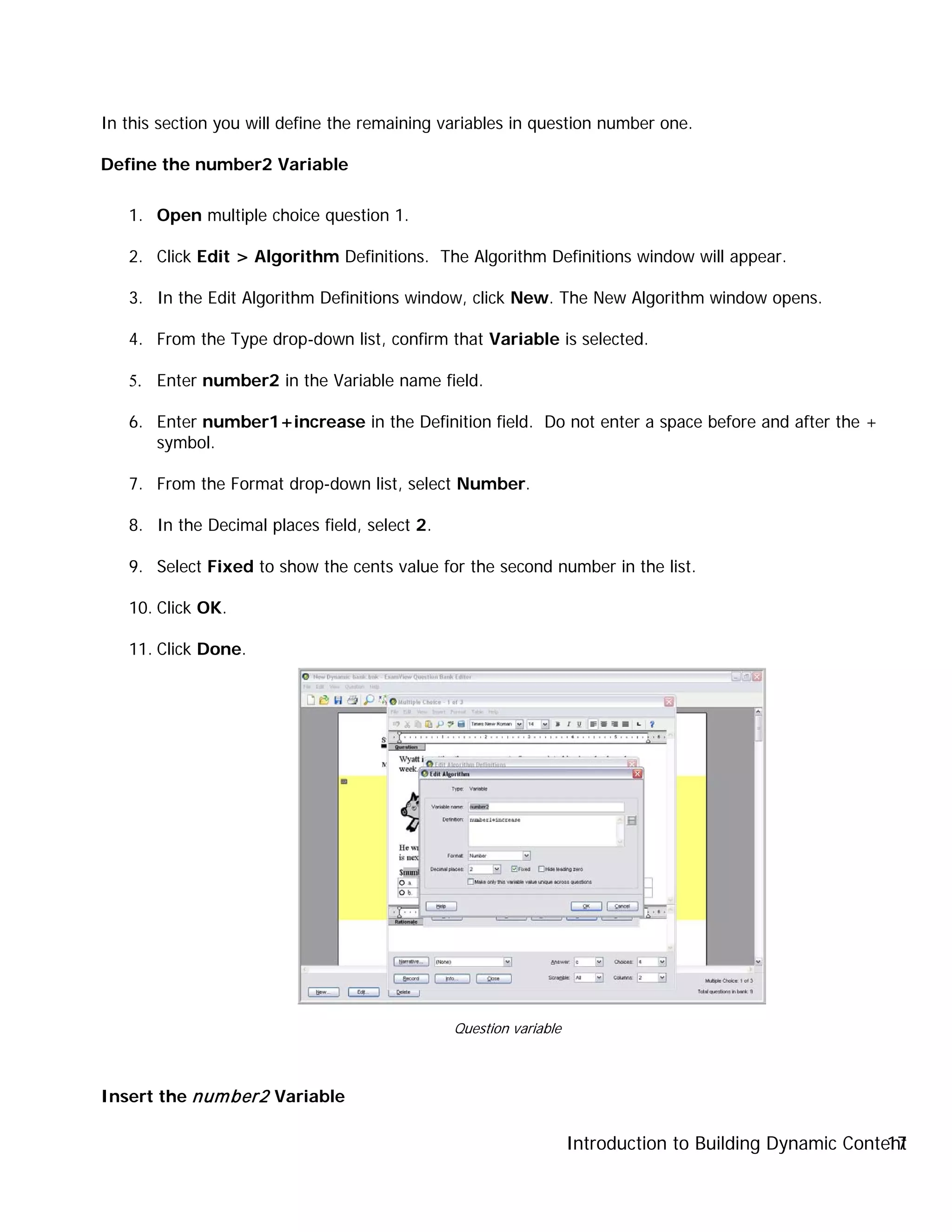 Introduction to Building Dynamic Content17
In this section you will define the remaining variables in question number one.
Define the number2 Variable
1. Open multiple choice question 1.
2. Click Edit > Algorithm Definitions. The Algorithm Definitions window will appear.
3. In the Edit Algorithm Definitions window, click New. The New Algorithm window opens.
4. From the Type drop-down list, confirm that Variable is selected.
5. Enter number2 in the Variable name field.
6. Enter number1+increase in the Definition field. Do not enter a space before and after the +
symbol.
7. From the Format drop-down list, select Number.
8. In the Decimal places field, select 2.
9. Select Fixed to show the cents value for the second number in the list.
10. Click OK.
11. Click Done.
Insert the number2 Variable
Question variable
 