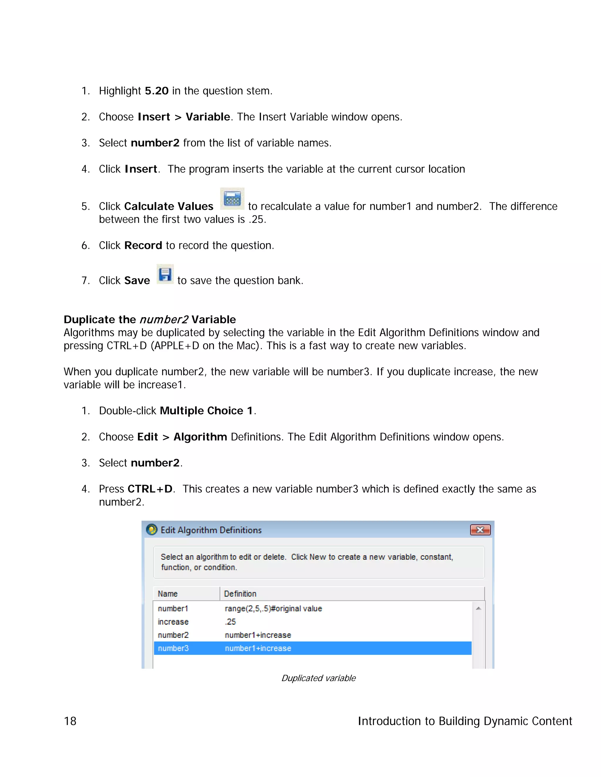 Introduction to Building Dynamic Content18
1. Highlight 5.20 in the question stem.
2. Choose Insert > Variable. The Insert Variable window opens.
3. Select number2 from the list of variable names.
4. Click Insert. The program inserts the variable at the current cursor location
5. Click Calculate Values to recalculate a value for number1 and number2. The difference
between the first two values is .25.
6. Click Record to record the question.
7. Click Save to save the question bank.
Duplicate the number2 Variable
Algorithms may be duplicated by selecting the variable in the Edit Algorithm Definitions window and
pressing CTRL+D (APPLE+D on the Mac). This is a fast way to create new variables.
When you duplicate number2, the new variable will be number3. If you duplicate increase, the new
variable will be increase1.
1. Double-click Multiple Choice 1.
2. Choose Edit > Algorithm Definitions. The Edit Algorithm Definitions window opens.
3. Select number2.
4. Press CTRL+D. This creates a new variable number3 which is defined exactly the same as
number2.
Duplicated variable
 