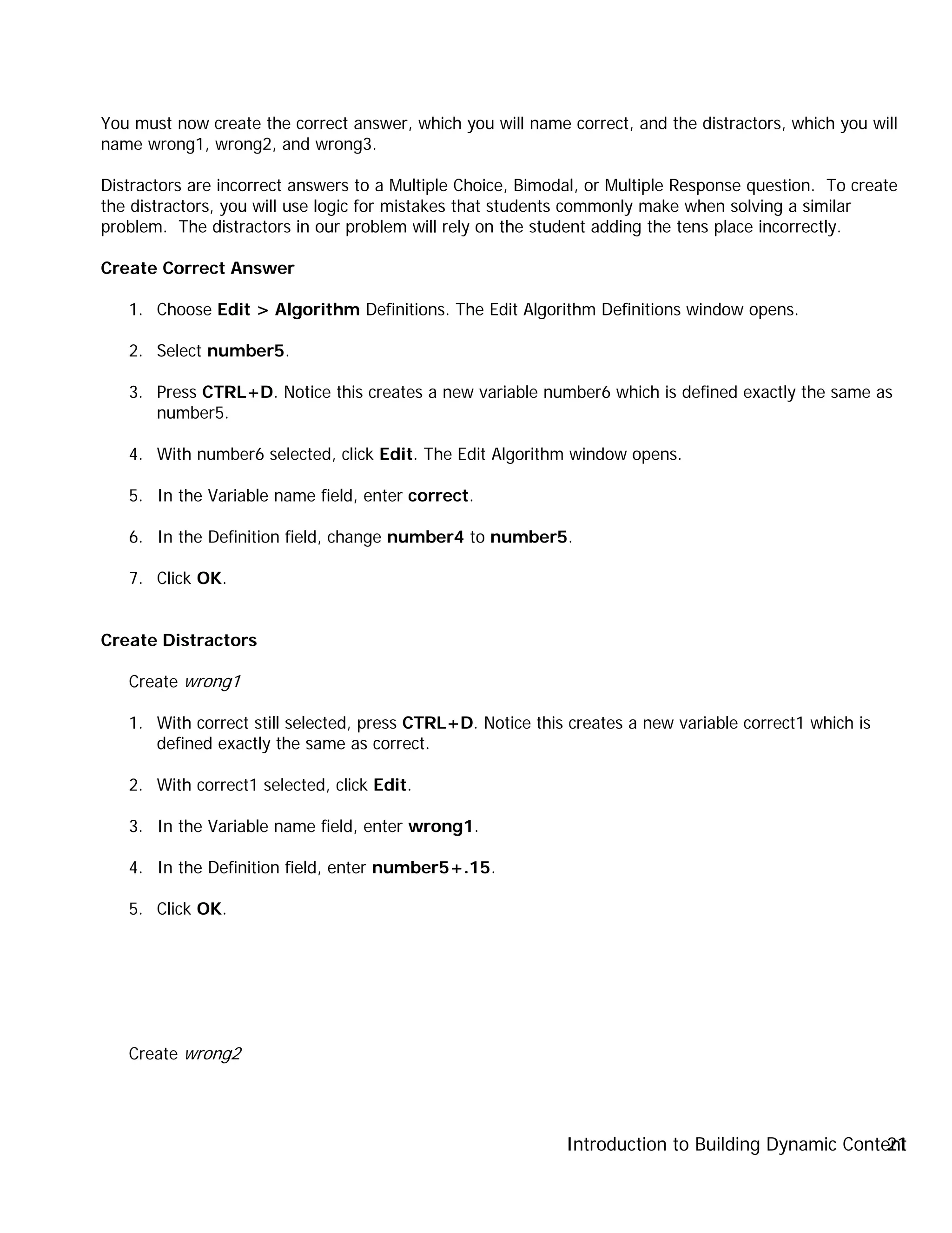 Introduction to Building Dynamic Content21
You must now create the correct answer, which you will name correct, and the distractors, which you will
name wrong1, wrong2, and wrong3.
Distractors are incorrect answers to a Multiple Choice, Bimodal, or Multiple Response question. To create
the distractors, you will use logic for mistakes that students commonly make when solving a similar
problem. The distractors in our problem will rely on the student adding the tens place incorrectly.
Create Correct Answer
1. Choose Edit > Algorithm Definitions. The Edit Algorithm Definitions window opens.
2. Select number5.
3. Press CTRL+D. Notice this creates a new variable number6 which is defined exactly the same as
number5.
4. With number6 selected, click Edit. The Edit Algorithm window opens.
5. In the Variable name field, enter correct.
6. In the Definition field, change number4 to number5.
7. Click OK.
Create Distractors
Create wrong1
1. With correct still selected, press CTRL+D. Notice this creates a new variable correct1 which is
defined exactly the same as correct.
2. With correct1 selected, click Edit.
3. In the Variable name field, enter wrong1.
4. In the Definition field, enter number5+.15.
5. Click OK.
Create wrong2
 