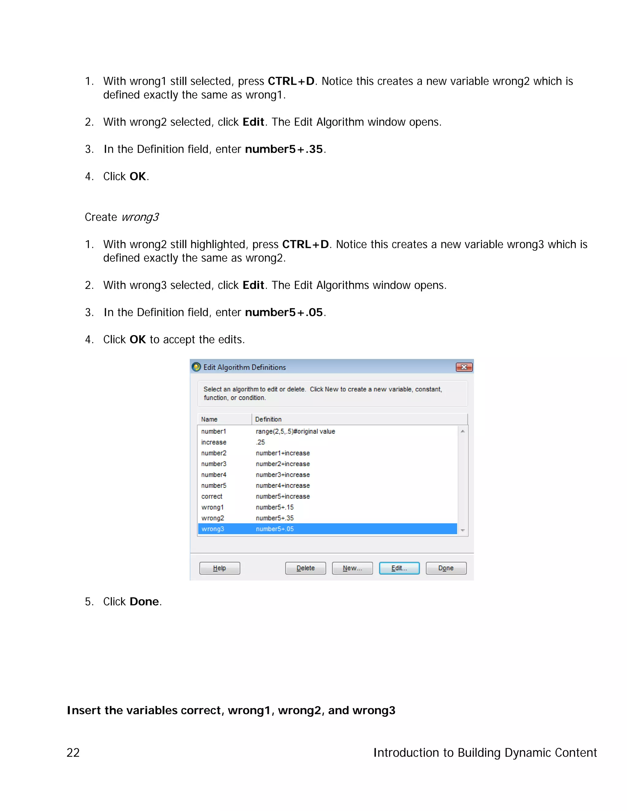 Introduction to Building Dynamic Content22
1. With wrong1 still selected, press CTRL+D. Notice this creates a new variable wrong2 which is
defined exactly the same as wrong1.
2. With wrong2 selected, click Edit. The Edit Algorithm window opens.
3. In the Definition field, enter number5+.35.
4. Click OK.
Create wrong3
1. With wrong2 still highlighted, press CTRL+D. Notice this creates a new variable wrong3 which is
defined exactly the same as wrong2.
2. With wrong3 selected, click Edit. The Edit Algorithms window opens.
3. In the Definition field, enter number5+.05.
4. Click OK to accept the edits.
5. Click Done.
Insert the variables correct, wrong1, wrong2, and wrong3
 