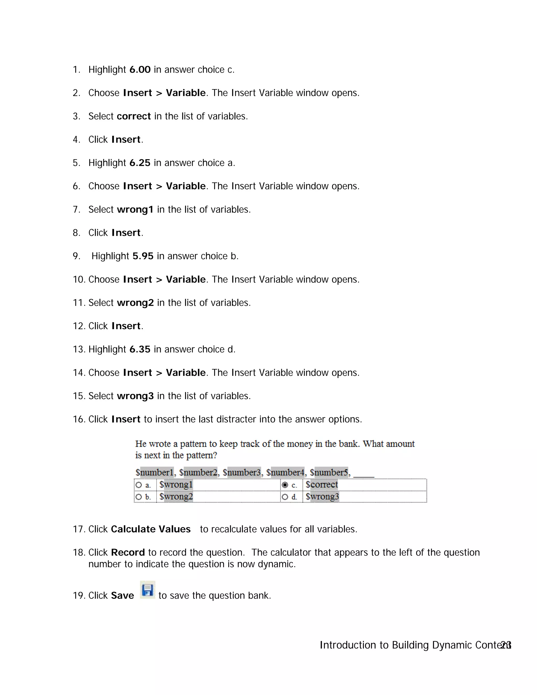 Introduction to Building Dynamic Content23
1. Highlight 6.00 in answer choice c.
2. Choose Insert > Variable. The Insert Variable window opens.
3. Select correct in the list of variables.
4. Click Insert.
5. Highlight 6.25 in answer choice a.
6. Choose Insert > Variable. The Insert Variable window opens.
7. Select wrong1 in the list of variables.
8. Click Insert.
9. Highlight 5.95 in answer choice b.
10. Choose Insert > Variable. The Insert Variable window opens.
11. Select wrong2 in the list of variables.
12. Click Insert.
13. Highlight 6.35 in answer choice d.
14. Choose Insert > Variable. The Insert Variable window opens.
15. Select wrong3 in the list of variables.
16. Click Insert to insert the last distracter into the answer options.
17. Click Calculate Values to recalculate values for all variables.
18. Click Record to record the question. The calculator that appears to the left of the question
number to indicate the question is now dynamic.
19. Click Save to save the question bank.
 