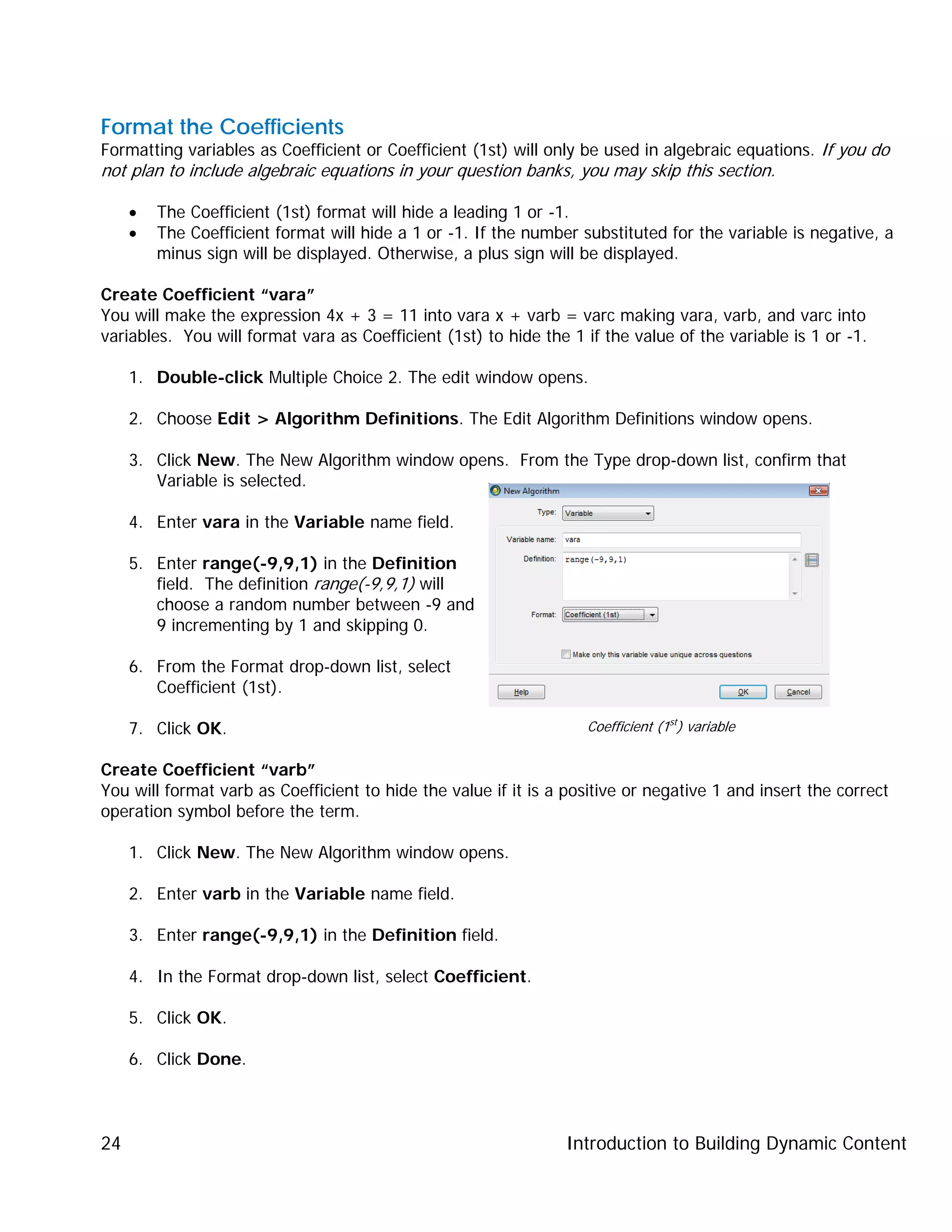Introduction to Building Dynamic Content24
Format the Coefficients
Formatting variables as Coefficient or Coefficient (1st) will only be used in algebraic equations. If you do
not plan to include algebraic equations in your question banks, you may skip this section.
• The Coefficient (1st) format will hide a leading 1 or -1.
• The Coefficient format will hide a 1 or -1. If the number substituted for the variable is negative, a
minus sign will be displayed. Otherwise, a plus sign will be displayed.
Create Coefficient “vara”
You will make the expression 4x + 3 = 11 into vara x + varb = varc making vara, varb, and varc into
variables. You will format vara as Coefficient (1st) to hide the 1 if the value of the variable is 1 or -1.
1. Double-click Multiple Choice 2. The edit window opens.
2. Choose Edit > Algorithm Definitions. The Edit Algorithm Definitions window opens.
3. Click New. The New Algorithm window opens. From the Type drop-down list, confirm that
Variable is selected.
4. Enter vara in the Variable name field.
5. Enter range(-9,9,1) in the Definition
field. The definition range(-9,9,1) will
choose a random number between -9 and
9 incrementing by 1 and skipping 0.
6. From the Format drop-down list, select
Coefficient (1st).
7. Click OK.
Create Coefficient “varb”
You will format varb as Coefficient to hide the value if it is a positive or negative 1 and insert the correct
operation symbol before the term.
1. Click New. The New Algorithm window opens.
2. Enter varb in the Variable name field.
3. Enter range(-9,9,1) in the Definition field.
4. In the Format drop-down list, select Coefficient.
5. Click OK.
6. Click Done.
Coefficient (1st
) variable
 