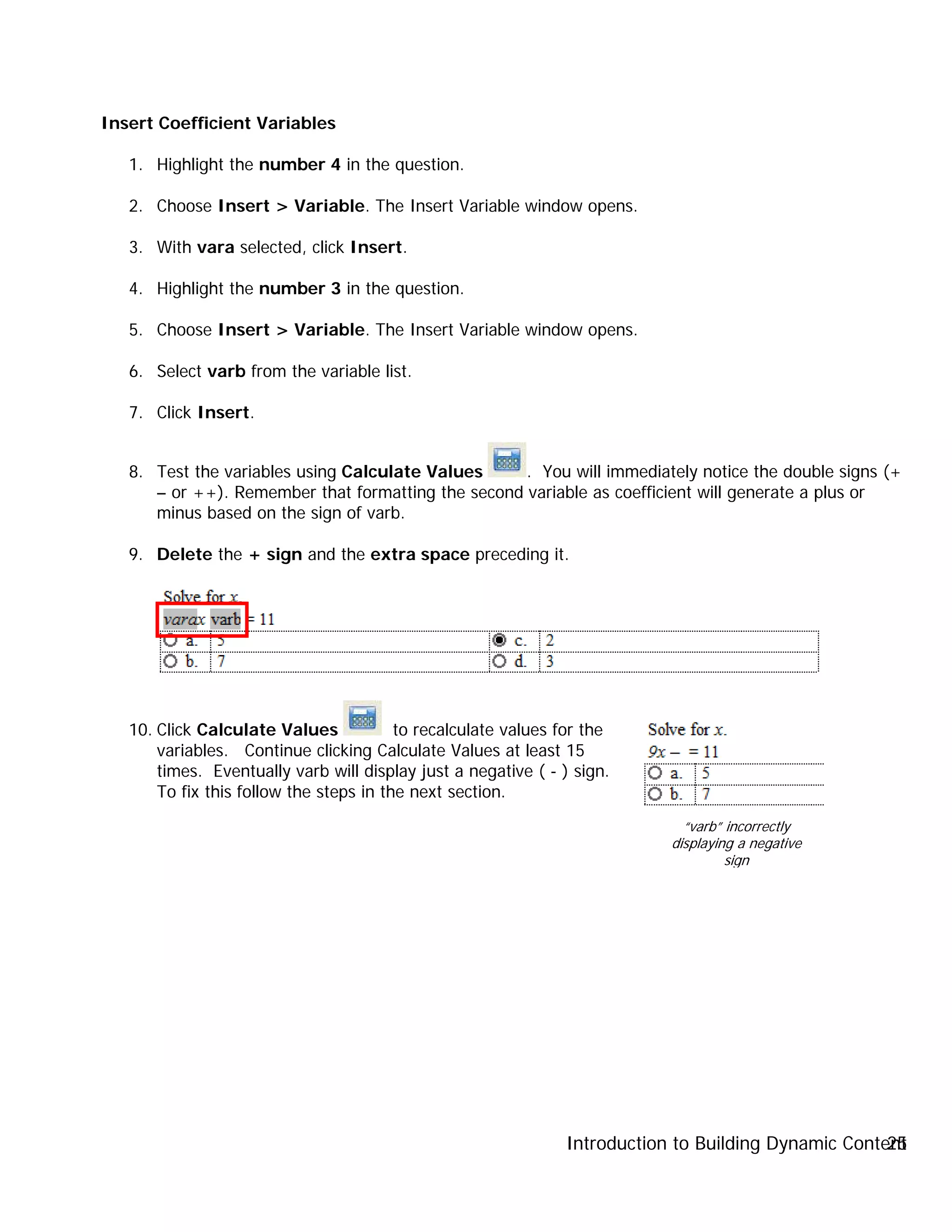 Introduction to Building Dynamic Content25
Insert Coefficient Variables
1. Highlight the number 4 in the question.
2. Choose Insert > Variable. The Insert Variable window opens.
3. With vara selected, click Insert.
4. Highlight the number 3 in the question.
5. Choose Insert > Variable. The Insert Variable window opens.
6. Select varb from the variable list.
7. Click Insert.
8. Test the variables using Calculate Values . You will immediately notice the double signs (+
– or ++). Remember that formatting the second variable as coefficient will generate a plus or
minus based on the sign of varb.
9. Delete the + sign and the extra space preceding it.
10. Click Calculate Values to recalculate values for the
variables. Continue clicking Calculate Values at least 15
times. Eventually varb will display just a negative ( - ) sign.
To fix this follow the steps in the next section.
“varb” incorrectly
displaying a negative
sign
 