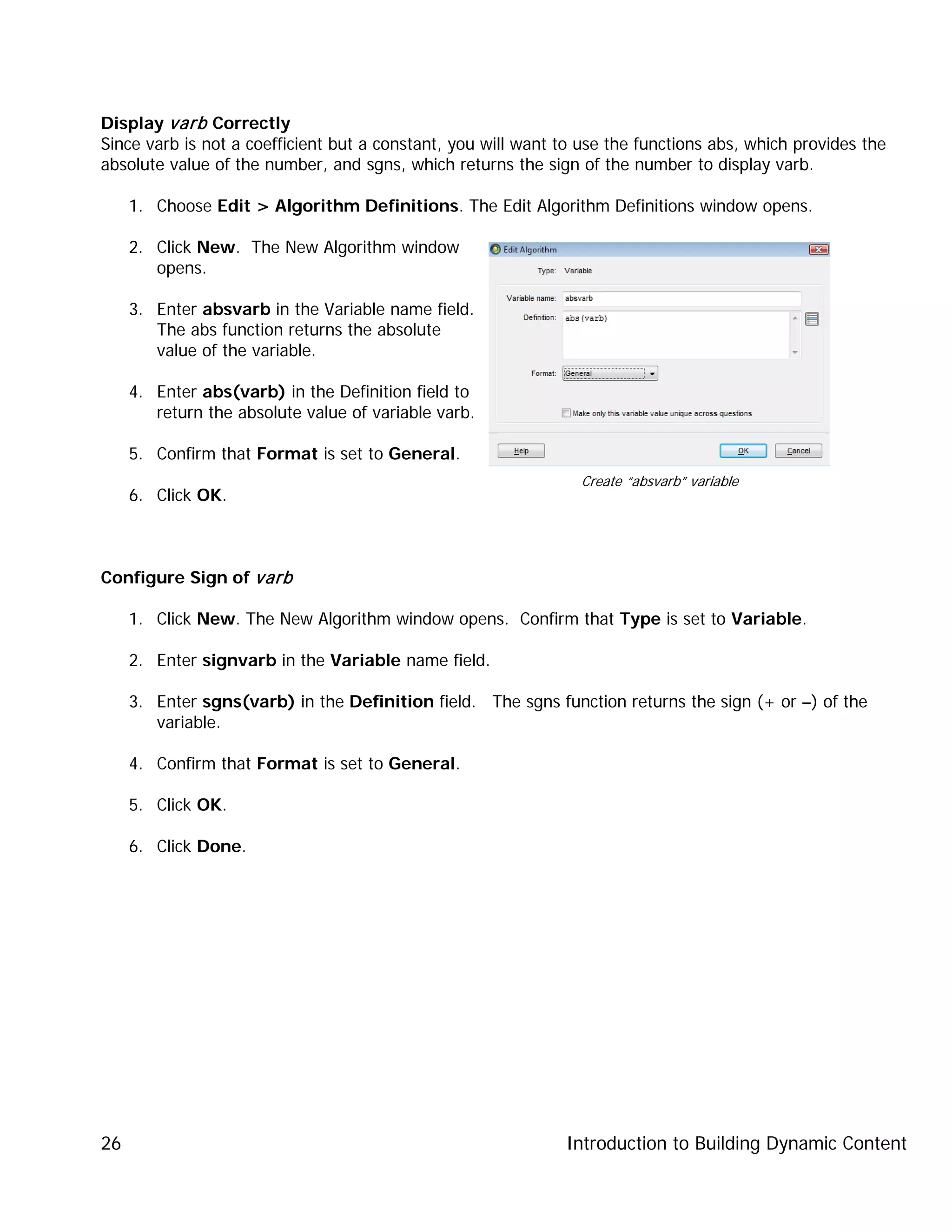 Introduction to Building Dynamic Content26
Display varb Correctly
Since varb is not a coefficient but a constant, you will want to use the functions abs, which provides the
absolute value of the number, and sgns, which returns the sign of the number to display varb.
1. Choose Edit > Algorithm Definitions. The Edit Algorithm Definitions window opens.
2. Click New. The New Algorithm window
opens.
3. Enter absvarb in the Variable name field.
The abs function returns the absolute
value of the variable.
4. Enter abs(varb) in the Definition field to
return the absolute value of variable varb.
5. Confirm that Format is set to General.
6. Click OK.
Configure Sign of varb
1. Click New. The New Algorithm window opens. Confirm that Type is set to Variable.
2. Enter signvarb in the Variable name field.
3. Enter sgns(varb) in the Definition field. The sgns function returns the sign (+ or –) of the
variable.
4. Confirm that Format is set to General.
5. Click OK.
6. Click Done.
Create “absvarb” variable
 