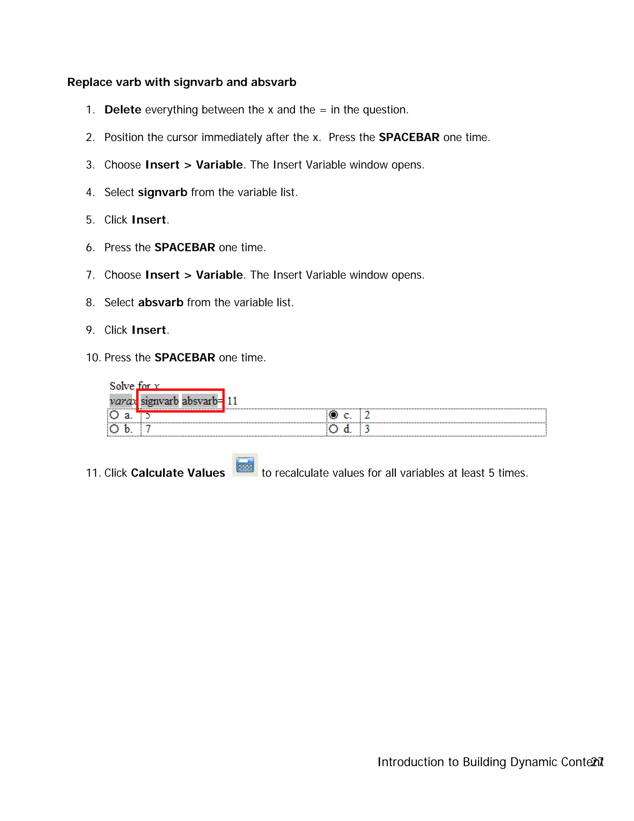 Introduction to Building Dynamic Content27
Replace varb with signvarb and absvarb
1. Delete everything between the x and the = in the question.
2. Position the cursor immediately after the x. Press the SPACEBAR one time.
3. Choose Insert > Variable. The Insert Variable window opens.
4. Select signvarb from the variable list.
5. Click Insert.
6. Press the SPACEBAR one time.
7. Choose Insert > Variable. The Insert Variable window opens.
8. Select absvarb from the variable list.
9. Click Insert.
10. Press the SPACEBAR one time.
11. Click Calculate Values to recalculate values for all variables at least 5 times.
 