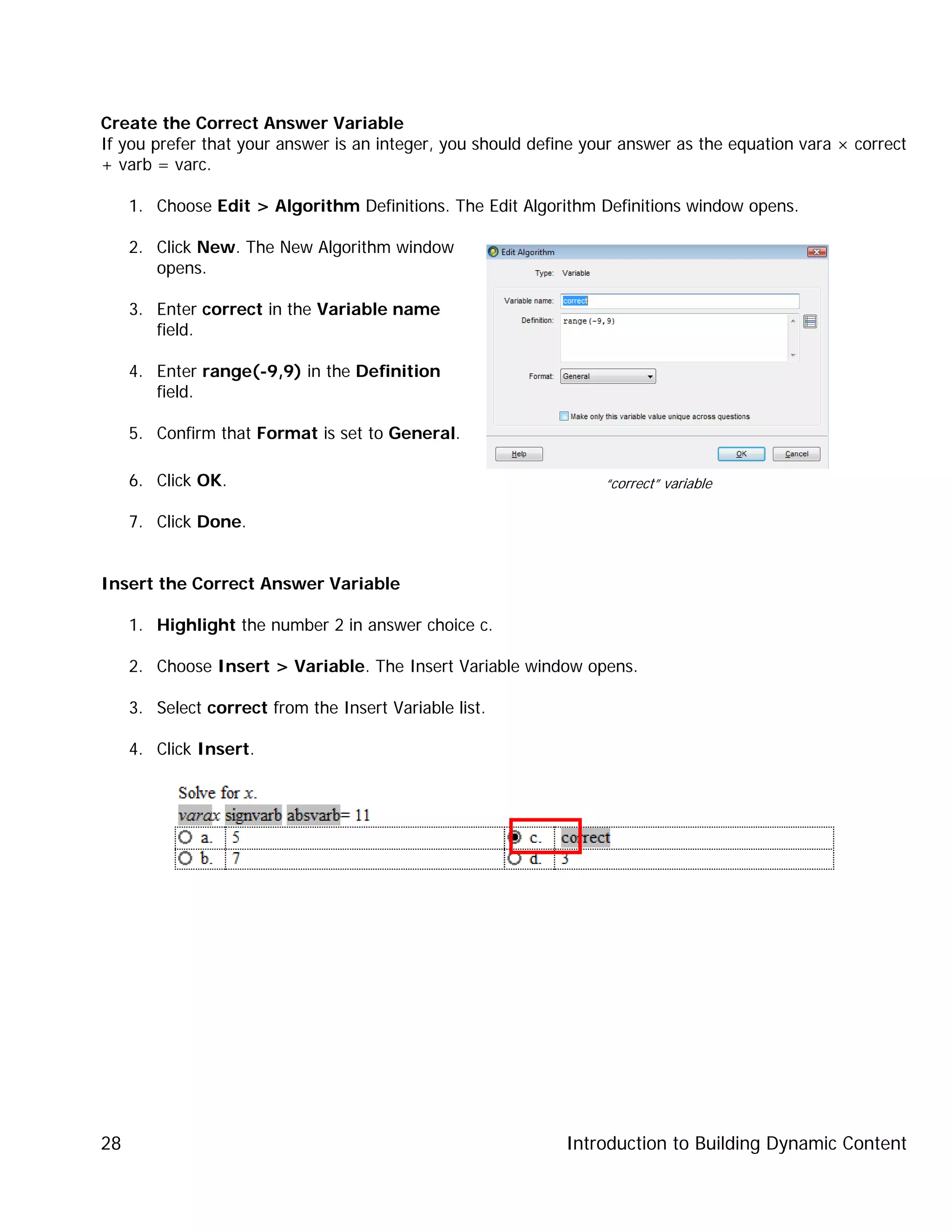 Introduction to Building Dynamic Content28
Create the Correct Answer Variable
If you prefer that your answer is an integer, you should define your answer as the equation vara × correct
+ varb = varc.
1. Choose Edit > Algorithm Definitions. The Edit Algorithm Definitions window opens.
2. Click New. The New Algorithm window
opens.
3. Enter correct in the Variable name
field.
4. Enter range(-9,9) in the Definition
field.
5. Confirm that Format is set to General.
6. Click OK.
7. Click Done.
Insert the Correct Answer Variable
1. Highlight the number 2 in answer choice c.
2. Choose Insert > Variable. The Insert Variable window opens.
3. Select correct from the Insert Variable list.
4. Click Insert.
“correct” variable
 