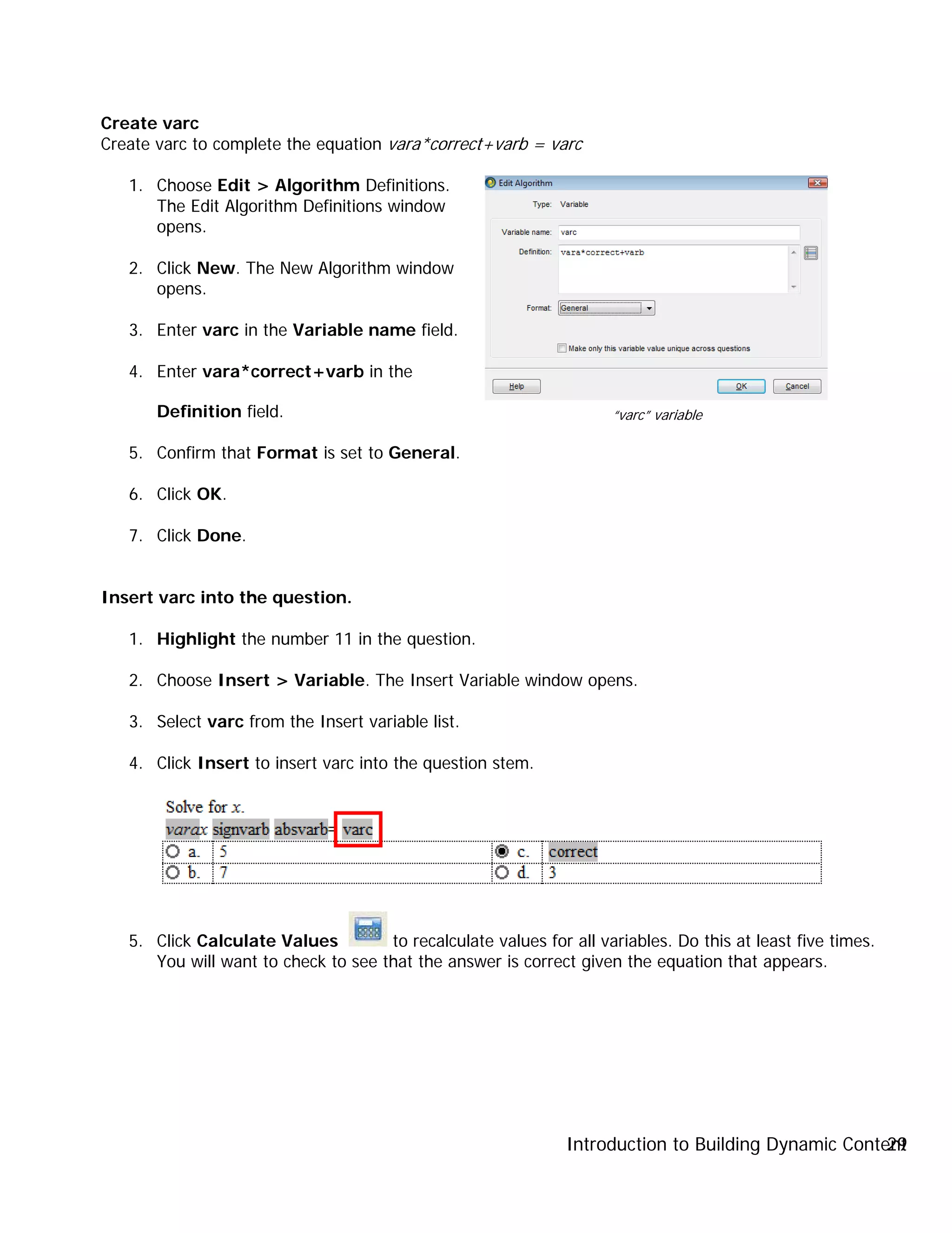 Introduction to Building Dynamic Content29
Create varc
Create varc to complete the equation vara*correct+varb = varc
1. Choose Edit > Algorithm Definitions.
The Edit Algorithm Definitions window
opens.
2. Click New. The New Algorithm window
opens.
3. Enter varc in the Variable name field.
4. Enter vara*correct+varb in the
Definition field.
5. Confirm that Format is set to General.
6. Click OK.
7. Click Done.
Insert varc into the question.
1. Highlight the number 11 in the question.
2. Choose Insert > Variable. The Insert Variable window opens.
3. Select varc from the Insert variable list.
4. Click Insert to insert varc into the question stem.
5. Click Calculate Values to recalculate values for all variables. Do this at least five times.
You will want to check to see that the answer is correct given the equation that appears.
“varc” variable
 