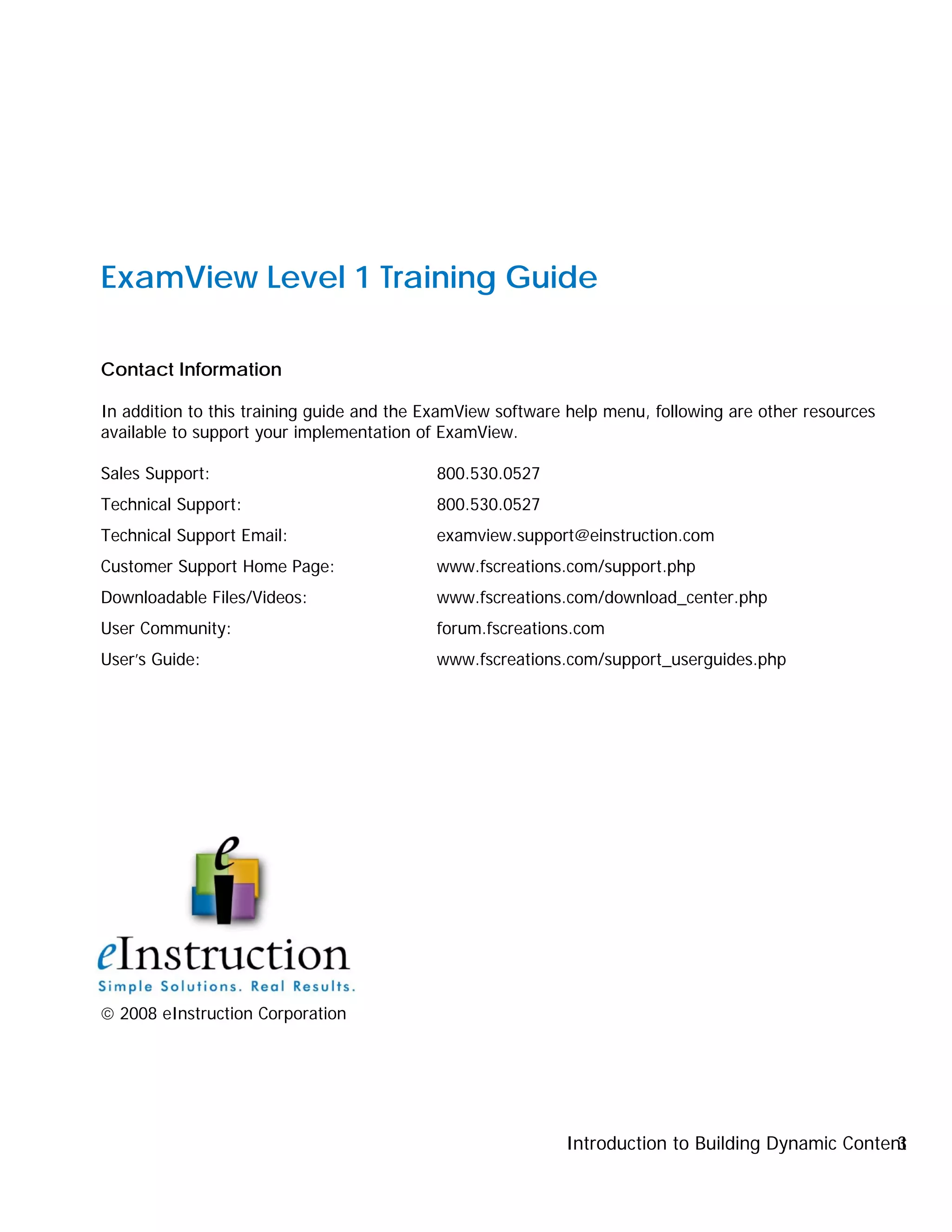 Introduction to Building Dynamic Content3
ExamView Level 1 Training Guide
Contact Information
In addition to this training guide and the ExamView software help menu, following are other resources
available to support your implementation of ExamView.
Sales Support: 800.530.0527
Technical Support: 800.530.0527
Technical Support Email: examview.support@einstruction.com
Customer Support Home Page: www.fscreations.com/support.php
Downloadable Files/Videos: www.fscreations.com/download_center.php
User Community: forum.fscreations.com
User’s Guide: www.fscreations.com/support_userguides.php
 2008 eInstruction Corporation
 