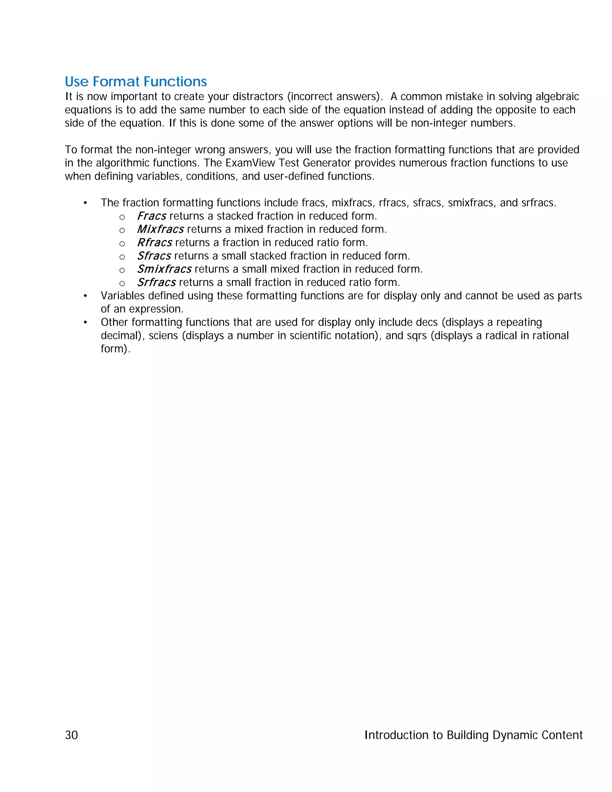 Introduction to Building Dynamic Content30
Use Format Functions
It is now important to create your distractors (incorrect answers). A common mistake in solving algebraic
equations is to add the same number to each side of the equation instead of adding the opposite to each
side of the equation. If this is done some of the answer options will be non-integer numbers.
To format the non-integer wrong answers, you will use the fraction formatting functions that are provided
in the algorithmic functions. The ExamView Test Generator provides numerous fraction functions to use
when defining variables, conditions, and user-defined functions.
• The fraction formatting functions include fracs, mixfracs, rfracs, sfracs, smixfracs, and srfracs.
o Fracs returns a stacked fraction in reduced form.
o Mixfracs returns a mixed fraction in reduced form.
o Rfracs returns a fraction in reduced ratio form.
o Sfracs returns a small stacked fraction in reduced form.
o Smixfracs returns a small mixed fraction in reduced form.
o Srfracs returns a small fraction in reduced ratio form.
• Variables defined using these formatting functions are for display only and cannot be used as parts
of an expression.
• Other formatting functions that are used for display only include decs (displays a repeating
decimal), sciens (displays a number in scientific notation), and sqrs (displays a radical in rational
form).
 